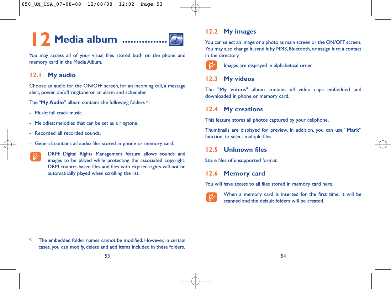 12.2 My imagesYou can select an image or a photo as main screen or the ON/OFF screen.You may also change it, send it by MMS, Bluetooth, or assign it to a contactin the directory.Images are displayed in alphabetical order.12.3 My videosThe &quot;My videos&quot; album contains all video clips embedded anddownloaded in phone or memory card.12.4 My creationsThis feature stores all photos captured by your cellphone.Thumbnails are displayed for preview. In addition, you can use “Mark”function, to select multiple files.12.5 Unknown filesStore files of unsupported format.12.6 Memory cardYou will have access to all files stored in memory card here.When a memory card is inserted for the first time, it will bescanned and the default folders will be created.5412 Media album ................You may access all of your visual files stored both on the phone andmemory card in the Media Album.12.1 My audioChoose an audio for the ON/OFF screen, for an incoming call, a messagealert, power on/off ringtone or an alarm and scheduler.The “My Audio” album contains the following folders (1):- Music: full track music.- Melodies: melodies that can be set as a ringtone.- Recorded: all recorded sounds.- General: contains all audio files stored in phone or memory card.DRM: Digital Rights Management feature allows sounds andimages to be played while protecting the associated copyright.DRM counter-based files and files with expired rights will not beautomatically played when scrolling the list.53(1) The embedded folder names cannot be modified. However, in certaincases, you can modify, delete and add items included in these folders.650_UM_USA_07-08-08  12/08/08  12:02  Page 53