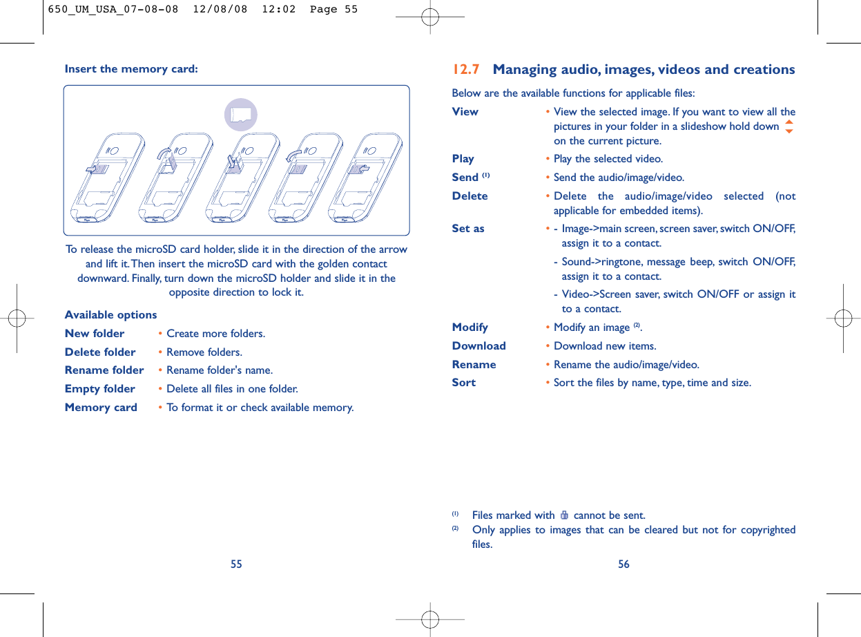 12.7 Managing audio, images, videos and creationsBelow are the available functions for applicable files:View •View the selected image. If you want to view all thepictures in your folder in a slideshow hold down on the current picture.Play •Play the selected video.Send (1) •Send the audio/image/video.Delete •Delete the audio/image/video selected (notapplicable for embedded items).Set as •- Image-&gt;main screen, screen saver, switch ON/OFF,assign it to a contact.- Sound-&gt;ringtone, message beep, switch ON/OFF,assign it to a contact.- Video-&gt;Screen saver, switch ON/OFF or assign itto a contact.Modify •Modify an image (2).Download •Download new items.Rename •Rename the audio/image/video.Sort  •Sort the files by name, type, time and size.56(1) Files marked with  cannot be sent.(2) Only applies to images that can be cleared but not for copyrightedfiles.Insert the memory card:55To release the microSD card holder, slide it in the direction of the arrowand lift it.Then insert the microSD card with the golden contactdownward. Finally, turn down the microSD holder and slide it in theopposite direction to lock it.Available optionsNew folder •Create more folders.Delete folder •Remove folders.Rename folder •Rename folder&apos;s name.Empty folder •Delete all files in one folder.Memory card  •To format it or check available memory.650_UM_USA_07-08-08  12/08/08  12:02  Page 55