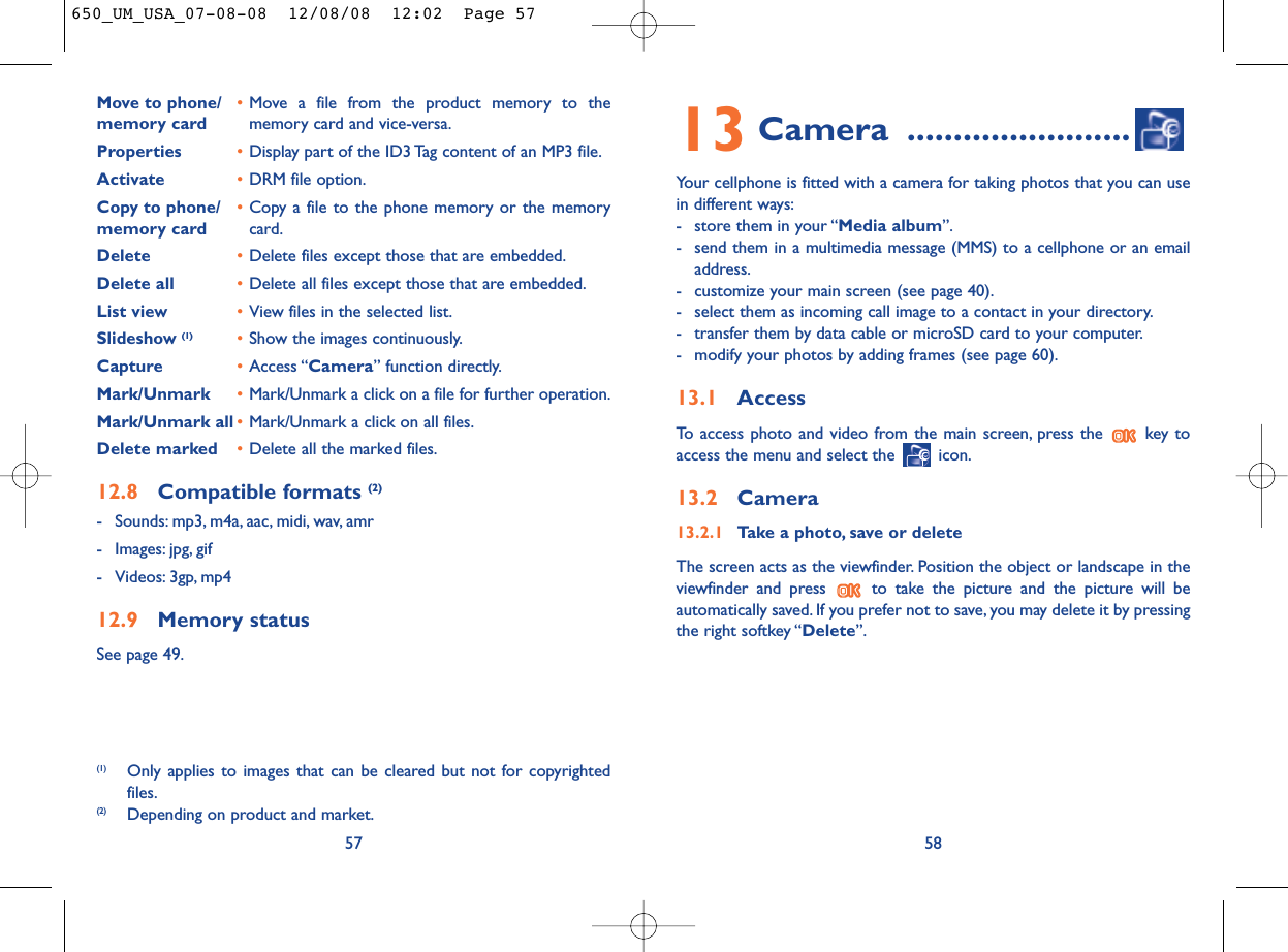 13 Camera ........................Your cellphone is fitted with a camera for taking photos that you can usein different ways:- store them in your “Media album”.- send them in a multimedia message (MMS) to a cellphone or an emailaddress.- customize your main screen (see page 40).- select them as incoming call image to a contact in your directory.- transfer them by data cable or microSD card to your computer.- modify your photos by adding frames (see page 60).13.1 AccessTo access photo and video from the main screen, press the  key toaccess the menu and select the  icon.13.2 Camera13.2.1 Take a photo, save or deleteThe screen acts as the viewfinder. Position the object or landscape in theviewfinder and press  to take the picture and the picture will beautomatically saved. If you prefer not to save, you may delete it by pressingthe right softkey “Delete”.58Move to phone/ •Move a file from the product memory to the memory card memory card and vice-versa.Properties •Display part of the ID3 Tag content of an MP3 file.Activate •DRM file option.Copy to phone/ •Copy a file to the phone memory or the memory memory card card.Delete •Delete files except those that are embedded.Delete all •Delete all files except those that are embedded.List view •View files in the selected list.Slideshow (1) •Show the images continuously.Capture •Access “Camera” function directly.Mark/Unmark •Mark/Unmark a click on a file for further operation.Mark/Unmark all •Mark/Unmark a click on all files.Delete marked •Delete all the marked files.12.8 Compatible formats (2)- Sounds: mp3, m4a, aac, midi, wav, amr- Images: jpg, gif- Videos: 3gp, mp412.9 Memory statusSee page 49.57(1) Only applies to images that can be cleared but not for copyrightedfiles.(2) Depending on product and market.650_UM_USA_07-08-08  12/08/08  12:02  Page 57