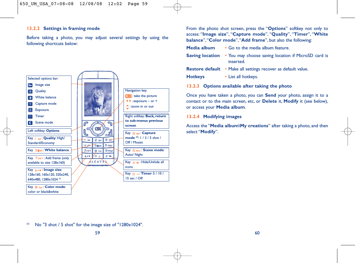 From the photo shot screen, press the “Options” softkey not only toaccess: “Image size”, “Capture mode”, “Quality”, “Timer”, “Whitebalance”,“Color mode”, “Add frame”, but also the following:Media album •Go to the media album feature.Saving location •You may choose saving location if MicroSD card isinserted.Restore default •Make all settings recover as default value.Hotkeys •List all hotkeys.13.2.3 Options available after taking the photoOnce you have taken a photo, you can Send your photo, assign it to acontact or to the main screen, etc, or Delete it, Modify it (see below),or access your Media album.13.2.4 Modifying imagesAccess the “Media album\My creations” after taking a photo, and thenselect “Modify”.6013.2.2 Settings in framing modeBefore taking a photo, you may adjust several settings by using thefollowing shortcuts below:59Navigation key:: take the picture: exposure – or +: zoom in or outKey : Quality: High/Standard/EconomyKey : White balance Key : Capture mode (1): 1 / 3 / 5 shot / Off / MosaicKey : Scene mode:Auto/ NightLeft softkey: OptionsKey : Hide/Unhide allicons Right softkey: Back, returnto sub-menus previousscreenSelected options bar:Image sizeQualityWhite balanceCapture modeExposureTimerScene modeKey : Color mode:color or black&amp;whiteKey : Image size:128x160, 160x120, 320x240,640x480, 1280x1024 (1)Key : Timer: 5 / 10 /15 sec / OffKey  : Add frame (onlyavailable to size 128x160)(1) No &quot;3 shot / 5 shot&quot; for the image size of &quot;1280x1024&quot;.650_UM_USA_07-08-08  12/08/08  12:02  Page 59