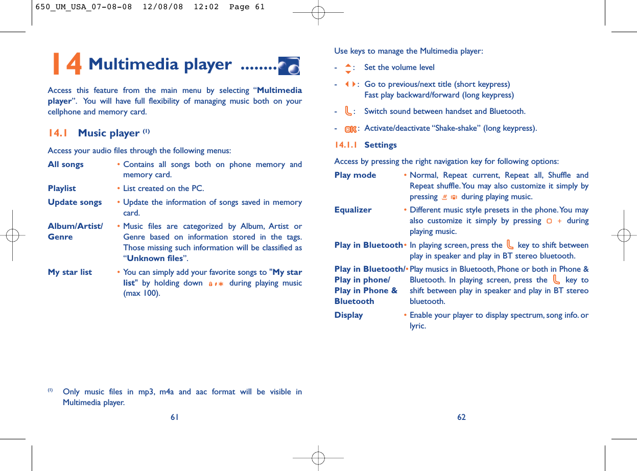 Use keys to manage the Multimedia player:- : Set the volume level- : Go to previous/next title (short keypress)Fast play backward/forward (long keypress)- : Switch sound between handset and Bluetooth.- : Activate/deactivate “Shake-shake” (long keypress).14.1.1 SettingsAccess by pressing the right navigation key for following options:Play mode •Normal, Repeat current, Repeat all, Shuffle andRepeat shuffle. You may also customize it simply bypressing  during playing music.Equalizer •Different music style presets in the phone.You mayalso customize it simply by pressing  duringplaying music.Play in Bluetooth•In playing screen, press the  key to shift betweenplay in speaker and play in BT stereo bluetooth.Play in Bluetooth/•Play musics in Bluetooth, Phone or both in Phone &amp; Play in phone/ Bluetooth. In playing screen, press the  key to Play in Phone &amp; shift between play in speaker and play in BT stereo Bluetooth   bluetooth.Display •Enable your player to display spectrum, song info. orlyric.6214 Multimedia player ........Access this feature from the main menu by selecting “Multimediaplayer”. You will have full flexibility of managing music both on yourcellphone and memory card.14.1 Music player (1)Access your audio files through the following menus:All songs •Contains all songs both on phone memory andmemory card.Playlist •List created on the PC.Update songs •Update the information of songs saved in memorycard.Album/Artist/ •Music files are categorized by Album, Artist or Genre Genre based on information stored in the tags.Those missing such information will be classified as“Unknown files”.My star list •You can simply add your favorite songs to &quot;My starlist&quot; by holding down  during playing music(max 100).61(1) Only music files in mp3, m4a and aac format will be visible inMultimedia player.650_UM_USA_07-08-08  12/08/08  12:02  Page 61