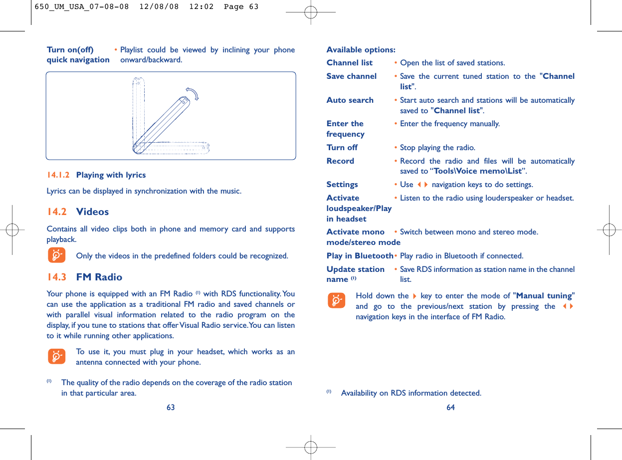 Available options:Channel list •Open the list of saved stations.Save channel •Save the current tuned station to the &quot;Channellist&quot;.Auto search •Start auto search and stations will be automaticallysaved to &quot;Channel list&quot;.Enter the  •Enter the frequency manually.frequencyTurn off •Stop playing the radio.Record •Record the radio and files will be automaticallysaved to “Tools\Voice memo\List”.Settings •Use  navigation keys to do settings.Activate  •Listen to the radio using louderspeaker or headset.loudspeaker/Play in headsetActivate mono  •Switch between mono and stereo mode.mode/stereo modePlay in Bluetooth•Play radio in Bluetooth if connected.Update station  •Save RDS information as station name in the channel name (1) list.Hold down the  key to enter the mode of &quot;Manual tuning&quot;and go to the previous/next station by pressing the navigation keys in the interface of FM Radio.646314.1.2 Playing with lyricsLyrics can be displayed in synchronization with the music.14.2 VideosContains all video clips both in phone and memory card and supportsplayback.Only the videos in the predefined folders could be recognized.14.3 FM RadioYour phone is equipped with an FM Radio (1) with RDS functionality.Youcan use the application as a traditional FM radio and saved channels orwith parallel visual information related to the radio program on thedisplay, if you tune to stations that offer Visual Radio service.You can listento it while running other applications.To use it, you must plug in your headset, which works as anantenna connected with your phone.(1) The quality of the radio depends on the coverage of the radio stationin that particular area. (1) Availability on RDS information detected.Turn on(off)   •Playlist could be viewed by inclining your phone quick navigation onward/backward.650_UM_USA_07-08-08  12/08/08  12:02  Page 63
