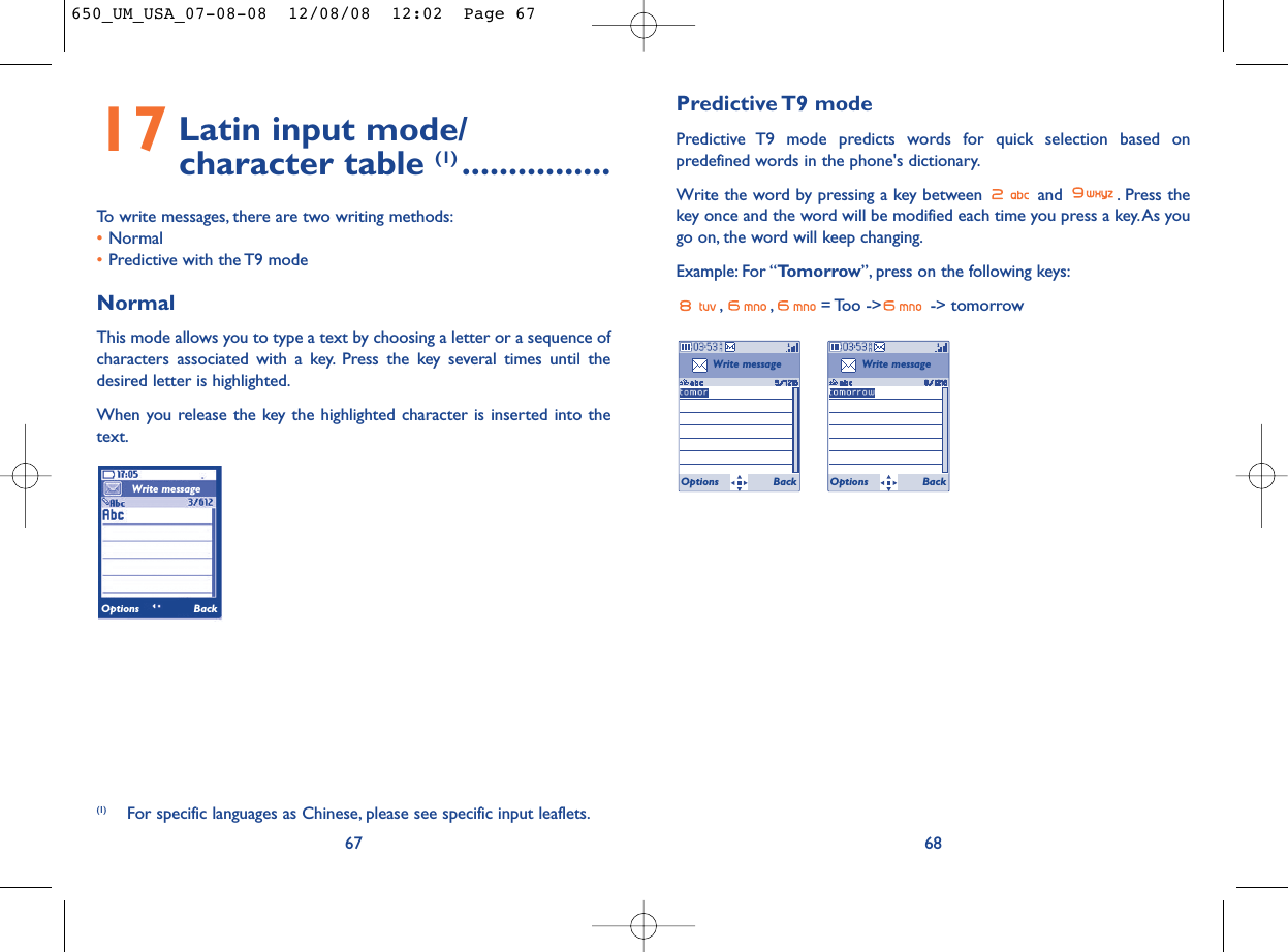 Predictive T9  modePredictive T9 mode predicts words for quick selection based onpredefined words in the phone&apos;s dictionary.Write the word by pressing a key between  and  . Press thekey once and the word will be modified each time you press a key.As yougo on, the word will keep changing.Example: For “Tomorrow”, press on the following keys:, , = Too  -&gt;  -&gt; tomorrow68Write messageOptions BackWrite messageOptions Back17 Latin input mode/ character table (1) ................To write messages, there are two writing methods:•Normal •Predictive with the T9 modeNormalThis mode allows you to type a text by choosing a letter or a sequence ofcharacters associated with a key. Press the key several times until thedesired letter is highlighted.When you release the key the highlighted character is inserted into thetext.67(1) For specific languages as Chinese, please see specific input leaflets.Write messageOptions Back650_UM_USA_07-08-08  12/08/08  12:02  Page 67