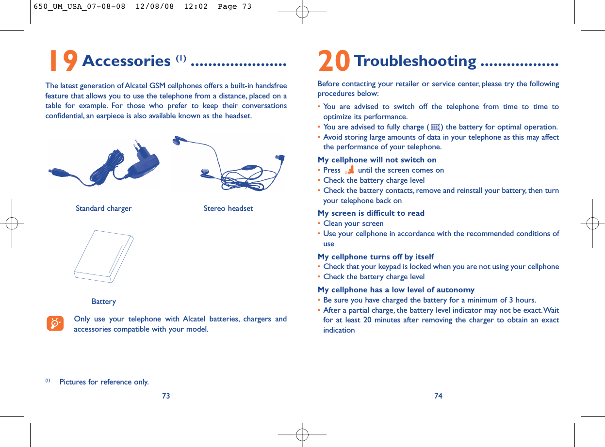20Troubleshooting ..................Before contacting your retailer or service center, please try the followingprocedures below:•You are advised to switch off the telephone from time to time tooptimize its performance.•You are advised to fully charge ( ) the battery for optimal operation.•Avoid storing large amounts of data in your telephone as this may affectthe performance of your telephone.My cellphone will not switch on•Press  until the screen comes on•Check the battery charge level•Check the battery contacts, remove and reinstall your battery, then turnyour telephone back onMy screen is difficult to read•Clean your screen•Use your cellphone in accordance with the recommended conditions ofuseMy cellphone turns off by itself•Check that your keypad is locked when you are not using your cellphone•Check the battery charge levelMy cellphone has a low level of autonomy•Be sure you have charged the battery for a minimum of 3 hours.•After a partial charge, the battery level indicator may not be exact.Waitfor at least 20 minutes after removing the charger to obtain an exactindication747319Accessories (1) ......................The latest generation of Alcatel GSM cellphones offers a built-in handsfreefeature that allows you to use the telephone from a distance, placed on atable for example. For those who prefer to keep their conversationsconfidential, an earpiece is also available known as the headset.Only use your telephone with Alcatel batteries, chargers andaccessories compatible with your model.BatteryStereo headsetStandard charger (1) Pictures for reference only.650_UM_USA_07-08-08  12/08/08  12:02  Page 73