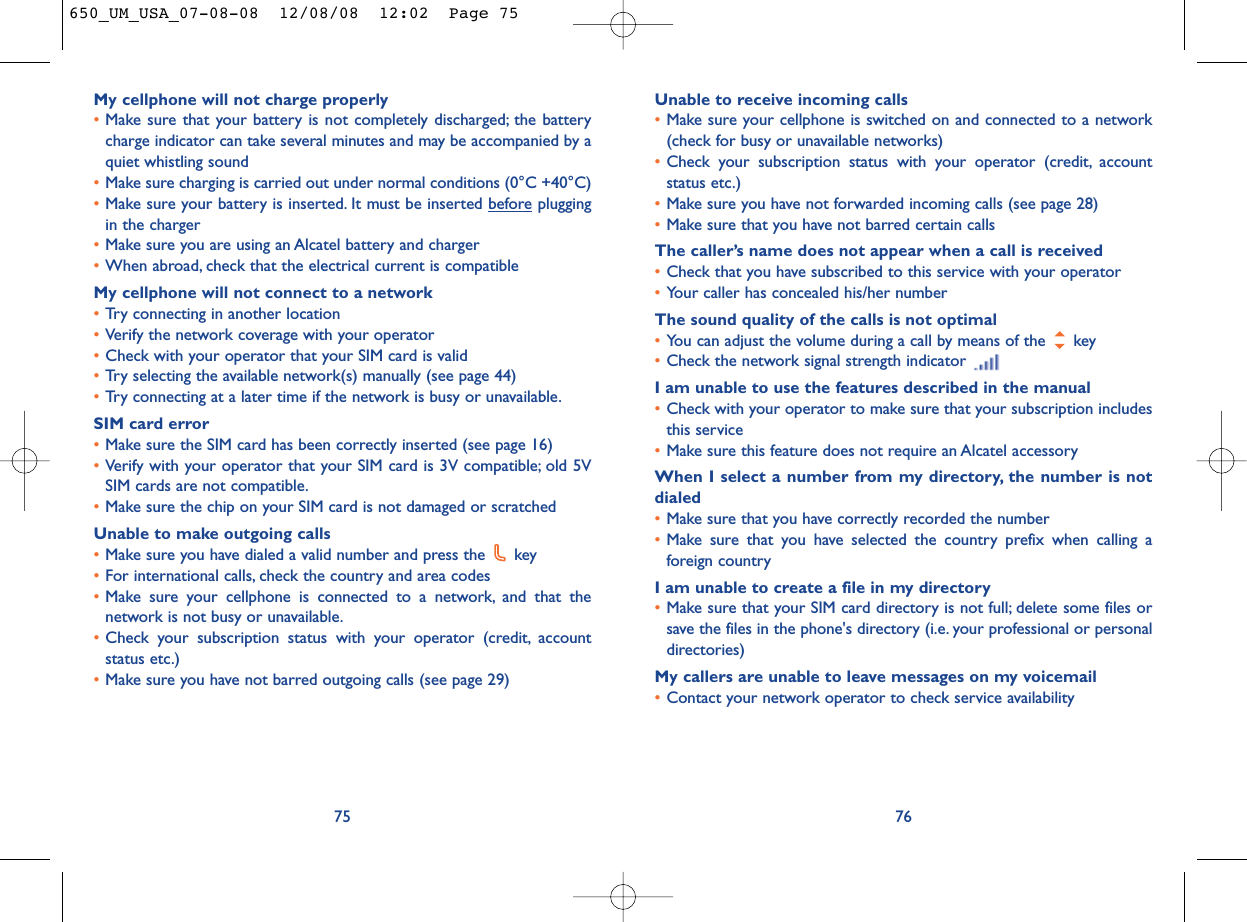Unable to receive incoming calls•Make sure your cellphone is switched on and connected to a network(check for busy or unavailable networks)•Check your subscription status with your operator (credit, accountstatus etc.)•Make sure you have not forwarded incoming calls (see page 28)•Make sure that you have not barred certain callsThe caller’s name does not appear when a call is received•Check that you have subscribed to this service with your operator•Your caller has concealed his/her numberThe sound quality of the calls is not optimal•You can adjust the volume during a call by means of the  key•Check the network signal strength indicator I am unable to use the features described in the manual•Check with your operator to make sure that your subscription includesthis service•Make sure this feature does not require an Alcatel accessoryWhen I select a number from my directory, the number is notdialed•Make sure that you have correctly recorded the number•Make sure that you have selected the country prefix when calling aforeign countryI am unable to create a file in my directory•Make sure that your SIM card directory is not full; delete some files orsave the files in the phone&apos;s directory (i.e. your professional or personaldirectories)My callers are unable to leave messages on my voicemail•Contact your network operator to check service availability76My cellphone will not charge properly•Make sure that your battery is not completely discharged; the batterycharge indicator can take several minutes and may be accompanied by aquiet whistling sound•Make sure charging is carried out under normal conditions (0°C +40°C)•Make sure your battery is inserted. It must be inserted beforepluggingin the charger•Make sure you are using an Alcatel battery and charger•When abroad, check that the electrical current is compatibleMy cellphone will not connect to a network•Try connecting in another location•Verify the network coverage with your operator•Check with your operator that your SIM card is valid•Try selecting the available network(s) manually (see page 44)•Try connecting at a later time if the network is busy or unavailable.SIM card error•Make sure the SIM card has been correctly inserted (see page 16)•Verify with your operator that your SIM card is 3V compatible; old 5VSIM cards are not compatible.•Make sure the chip on your SIM card is not damaged or scratchedUnable to make outgoing calls•Make sure you have dialed a valid number and press the  key•For international calls, check the country and area codes•Make sure your cellphone is connected to a network, and that thenetwork is not busy or unavailable.•Check your subscription status with your operator (credit, accountstatus etc.)•Make sure you have not barred outgoing calls (see page 29)75650_UM_USA_07-08-08  12/08/08  12:02  Page 75