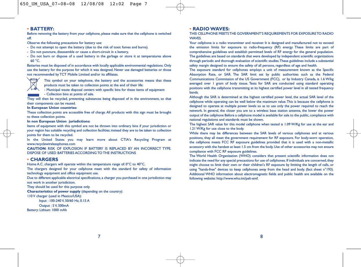 •RADIO WAVES:THIS CELLPHONE MEETS THE GOVERNMENT’S REQUIREMENTS FOR EXPOSURE TO RADIOWAVES.Your cellphone is a radio transmitter and receiver. It is designed and manufactured not to exceedthe emission limits for exposure to radio-frequency (RF) energy. These limits are part ofcomprehensive guidelines and establish permitted levels of RF energy for the general population.The guidelines are based on standards that were developed by independent scientific organizationsthrough periodic and thorough evaluation of scientific studies.These guidelines include a substantialsafety margin designed to ensure the safety of all persons, regardless of age and health.The exposure standard for cellphones employs a unit of measurement known as the SpecificAbsorption Rate, or SAR. The SAR limit set by public authorities such as the FederalCommunications Commission of the US Government (FCC), or by Industry Canada, is 1.6 W/kgaveraged over 1 gram of body tissue. Tests for SAR are conducted using standard operatingpositions with the cellphone transmitting at its highest certified power level in all tested frequencybands.Although the SAR is determined at the highest certified power level, the actual SAR level of thecellphone while operating can be well below the maximum value.This is because the cellphone isdesigned to operate at multiple power levels so as to use only the power required to reach thenetwork. In general, the closer you are to a wireless base station antenna, the lower the poweroutput of the cellphone Before a cellphone model is available for sale to the public, compliance withnational regulations and standards must be shown.The highest SAR value for this model cellphone when tested is 1.09 W/Kg for use at the ear and1.21 W/Kg for use close to the body.While there may be differences between the SAR levels of various cellphones and at variouspositions, they all meet the government requirement for RF exposure. For body-worn operation,the cellphone meets FCC RF exposure guidelines provided that it is used with a non-metallicaccessory with the handset at least 1.5 cm from the body. Use of other accessories may not ensurecompliance with FCC RF exposure guidelines.The World Health Organization (WHO) considers that present scientific information does notindicate the need for any special precautions for use of cellphones. If individuals are concerned, theymight choose to limit their own or their children&apos;s RF exposure by limiting the length of calls, orusing &quot;hands-free&quot; devices to keep cellphones away from the head and body. (fact sheet n°193).Additional WHO information about electromagnetic fields and public health are available on thefollowing website: http://www.who.int/peh-emf.8•BATTERY:Before removing the battery from your cellphone, please make sure that the cellphone is switchedoff.Observe the following precautions for battery use:- Do not attempt to open the battery (due to the risk of toxic fumes and burns).- Do not puncture, disassemble or cause a short-circuit in a battery,- Do not burn or dispose of a used battery in the garbage or store it at temperatures above 60 °C.Batteries must be disposed of in accordance with locally applicable environmental regulations. Onlyuse the battery for the purpose for which it was designed. Never use damaged batteries or thosenot recommended by TCT Mobile Limited and/or its affiliates.This symbol on your telephone, the battery and the accessories means that theseproducts must be taken to collection points at the end of their life:- Municipal waste disposal centers with specific bins for these items of equipment- Collection bins at points of sale.They will then be recycled, preventing substances being disposed of in the environment, so thattheir components can be reused.In European Union countries:These collection points are accessible free of charge.All products with this sign must be broughtto these collection points.In non European Union  jurisdictions:Items of equipment with this symbol are not be thrown into ordinary bins if your jurisdiction oryour region has suitable recycling and collection facilities; instead they are to be taken to collectionpoints for them to be recycled.In the United States you may learn more about CTIA’s Recycling Program atwww.recyclewirelessphones.comCAUTION: RISK OF EXPLOSION IF BATTERY IS REPLACED BY AN INCORRECT TYPE.DISPOSE OF USED BATTERIES ACCORDING TO THE INSTRUCTIONS•CHARGERSHome A.C. chargers will operate within the temperature range of: 0°C to 40°C.The chargers designed for your cellphone meet with the standard for safety of informationtechnology equipment and office equipment use.Due to different applicable electrical specifications, a charger you purchased in one jurisdiction maynot work in another jurisdiction.They should be used for this purpose only.Characteristics of power supply (depending on the country):110 V charger (used in Mexico/USA):Input : 100-240 V, 50/60 Hz, 0.15 AOutput : 5 V, 500mA Battery: Lithium 1000 mAh7650_UM_USA_07-08-08  12/08/08  12:02  Page 7