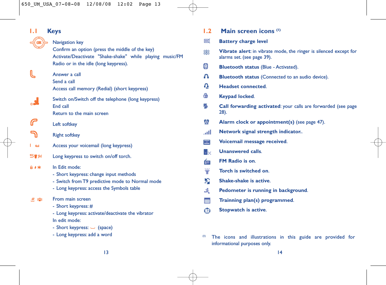 1.2 Main screen icons (1)Battery charge levelVibrate alert: in vibrate mode, the ringer is silenced except foralarms set. (see page 39).Bluetooth status (Blue - Activated).Bluetooth status (Connected to an audio device).Headset connected.Keypad locked.Call forwarding activated: your calls are forwarded (see page28).Alarm clock or appointment(s) (see page 47).Network signal strength indicator..Voicemail message received.Unanswered calls.FM Radio is on.Torch is switched on.Shake-shake is active.Pedometer is running in background.Trainning plan(s) programmed.Stopwatch is active.14(1) The icons and illustrations in this guide are provided forinformational purposes only.1.1 KeysNavigation keyConfirm an option (press the middle of the key)Activate/Deactivate &quot;Shake-shake&quot; while playing music/FMRadio or in the idle (long keypress).Answer a callSend a callAccess call memory (Redial) (short keypress)Switch on/Switch off the telephone (long keypress)End callReturn to the main screen Left softkeyRight softkeyAccess your voicemail (long keypress)Long keypress to switch on/off torch.In Edit mode:- Short keypress: change input methods- Switch from T9 predictive mode to Normal mode- Long keypress: access the Symbols tableFrom main screen- Short keypress: #- Long keypress: activate/deactivate the vibratorIn edit mode:- Short keypress: (space)- Long keypress: add a word13650_UM_USA_07-08-08  12/08/08  12:02  Page 13
