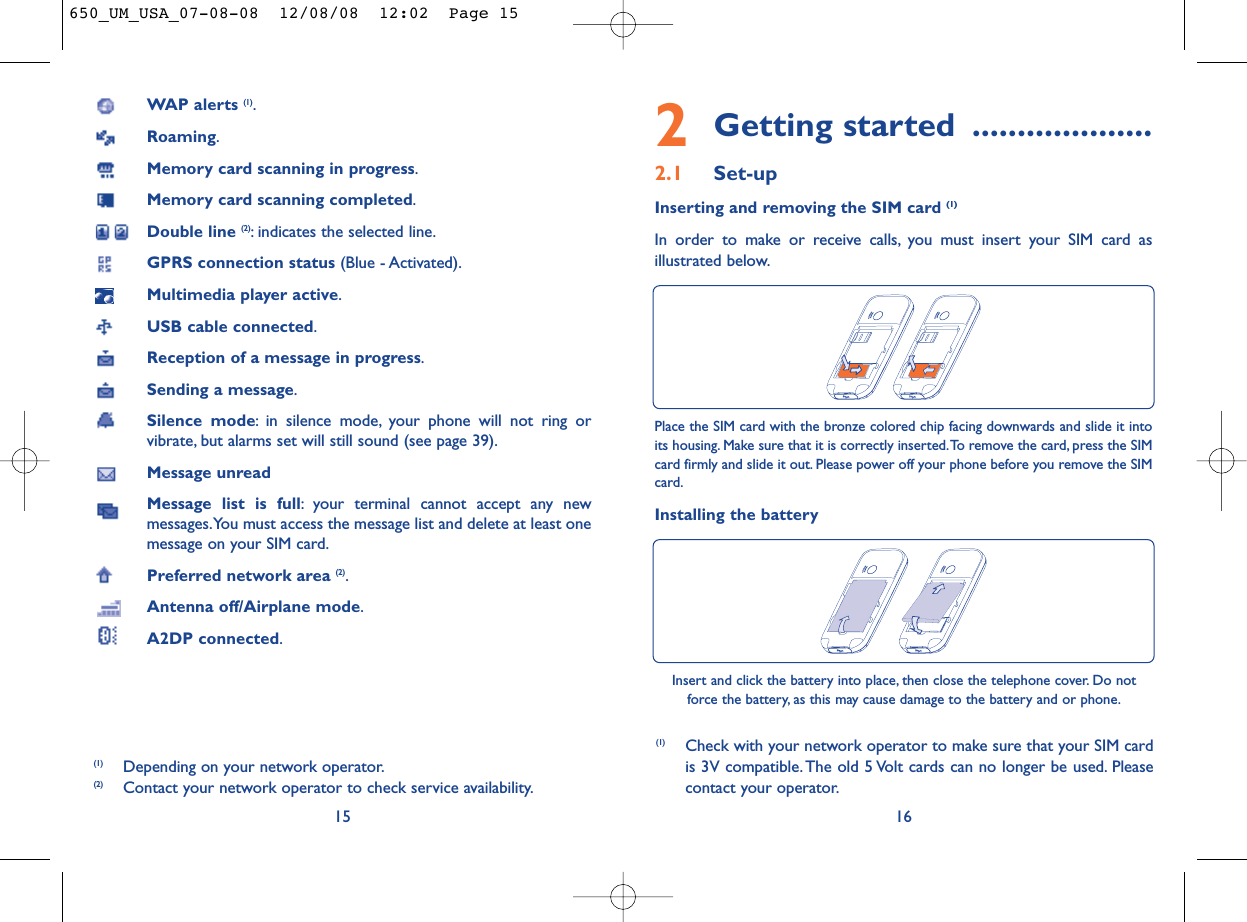 2Getting started ....................2.1 Set-upInserting and removing the SIM card (1)In order to make or receive calls, you must insert your SIM card asillustrated below.16Place the SIM card with the bronze colored chip facing downwards and slide it intoits housing. Make sure that it is correctly inserted.To remove the card, press the SIMcard firmly and slide it out. Please power off your phone before you remove the SIMcard.Installing the batteryInsert and click the battery into place, then close the telephone cover. Do notforce the battery, as this may cause damage to the battery and or phone.(1) Check with your network operator to make sure that your SIM cardis 3V compatible. The old 5 Volt cards can no longer be used. Pleasecontact your operator.WAP alerts (1).Roaming.Memory card scanning in progress.Memory card scanning completed.Double line (2): indicates the selected line.GPRS connection status (Blue - Activated).Multimedia player active.USB cable connected.Reception of a message in progress.Sending a message.Silence mode: in silence mode, your phone will not ring orvibrate, but alarms set will still sound (see page 39).Message unreadMessage list is full: your terminal cannot accept any newmessages.You must access the message list and delete at least onemessage on your SIM card.Preferred network area (2).Antenna off/Airplane mode.A2DP connected.15(1) Depending on your network operator.(2) Contact your network operator to check service availability.650_UM_USA_07-08-08  12/08/08  12:02  Page 15