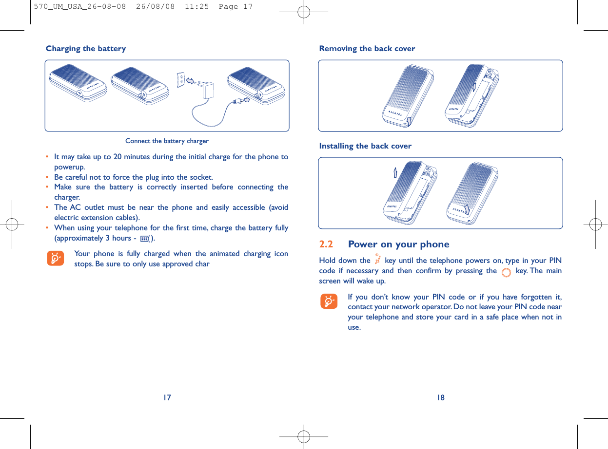 Removing the back cover182.2 Power on your phoneHold down the  key until the telephone powers on, type in your PINcode if necessary and then confirm by pressing the  key. The mainscreen will wake up.If you don’t know your PIN code or if you have forgotten it,contact your network operator. Do not leave your PIN code nearyour telephone and store your card in a safe place when not inuse.Installing the back coverCharging the battery17Connect the battery charger•It may take up to 20 minutes during the initial charge for the phone topowerup.•Be careful not to force the plug into the socket.•Make sure the battery is correctly inserted before connecting thecharger.•The AC outlet must be near the phone and easily accessible (avoidelectric extension cables).•When using your telephone for the first time, charge the battery fully(approximately 3 hours -  ).Your phone is fully charged when the animated charging iconstops. Be sure to only use approved char570_UM_USA_26-08-08  26/08/08  11:25  Page 17