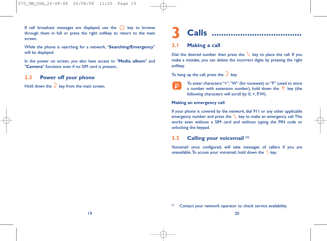 3Calls ......................................3.1 Making a callDial the desired number then press the  key to place the call. If youmake a mistake, you can delete the incorrect digits by pressing the rightsoftkey.To hang up the call, press the  key.To enter characters “+”,“W” (for tonewait) or “P” (used to storea number with extension number), hold down the  key (thefollowing characters will scroll by: 0, +, P,W).Making an emergency callIf your phone is covered by the network, dial 911 or any other applicableemergency number and press the  key to make an emergency call.Thisworks even without a SIM card and without typing the PIN code orunlocking the keypad.3.2 Calling your voicemail (1)Voicemail once configured, will take messages of callers if you areunavailable.To access your voicemail, hold down the  key.20(1) Contact your network operator to check service availability.If cell broadcast messages are displayed, use the  key to browsethrough them in full or press the right softkey to return to the mainscreen.While the phone is searching for a network, “Searching/Emergency”will be displayed.In the power on screen, you also have access to &quot;Media album&quot; and&quot;Camera&quot; functions even if no SIM card is present..2.3 Power off your phoneHold down the  key from the main screen.19570_UM_USA_26-08-08  26/08/08  11:25  Page 19