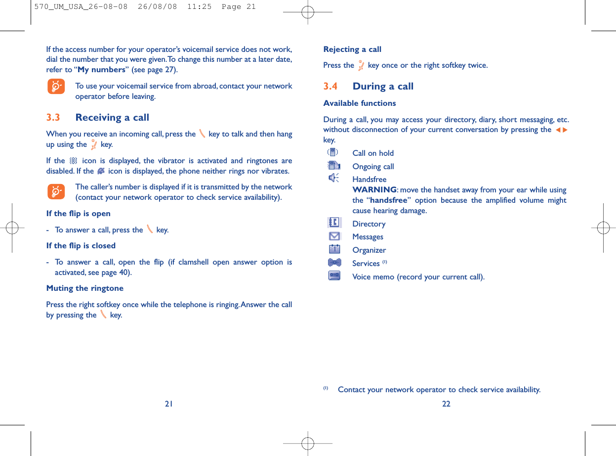 Rejecting a callPress the  key once or the right softkey twice.3.4 During a callAvailable functionsDuring a call, you may access your directory, diary, short messaging, etc.without disconnection of your current conversation by pressing the key.Call on holdOngoing callHandsfreeWARNING: move the handset away from your ear while usingthe “handsfree” option because the amplified volume mightcause hearing damage.DirectoryMessages OrganizerServices (1)Voice memo (record your current call).22(1) Contact your network operator to check service availability.If the access number for your operator’s voicemail service does not work,dial the number that you were given.To change this number at a later date,refer to “My numbers” (see page 27).To use your voicemail service from abroad, contact your networkoperator before leaving.3.3 Receiving a callWhen you receive an incoming call, press the  key to talk and then hangup using the  key.If the  icon is displayed, the vibrator is activated and ringtones aredisabled. If the  icon is displayed, the phone neither rings nor vibrates.The caller’s number is displayed if it is transmitted by the network(contact your network operator to check service availability).If the flip is open- To answer a call, press the  key.If the flip is closed- To answer a call, open the flip (if clamshell open answer option isactivated, see page 40).Muting the ringtonePress the right softkey once while the telephone is ringing.Answer the callby pressing the  key.21570_UM_USA_26-08-08  26/08/08  11:25  Page 21