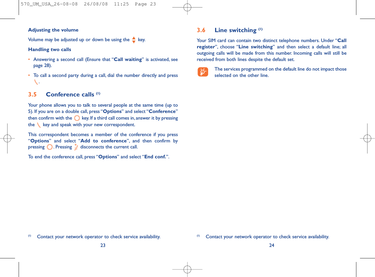 3.6 Line switching (1)Your SIM card can contain two distinct telephone numbers. Under “Callregister”, choose “Line switching” and then select a default line; alloutgoing calls will be made from this number. Incoming calls will still bereceived from both lines despite the default set.The services programmed on the default line do not impact thoseselected on the other line.24(1) Contact your network operator to check service availability.Adjusting the volumeVolume may be adjusted up or down be using the  key.Handling two calls•Answering a second call (Ensure that “Call waiting” is activated, seepage 28).•To call a second party during a call, dial the number directly and press.3.5 Conference calls (1)Your phone allows you to talk to several people at the same time (up to5). If you are on a double call, press “Options” and select “Conference”then confirm with the  key. If a third call comes in, answer it by pressingthe  key and speak with your new correspondent.This correspondent becomes a member of the conference if you press“Options” and select “Add to conference”, and then confirm bypressing  . Pressing  disconnects the current call.To end the conference call, press “Options” and select “End conf.”.23(1) Contact your network operator to check service availability.570_UM_USA_26-08-08  26/08/08  11:25  Page 23