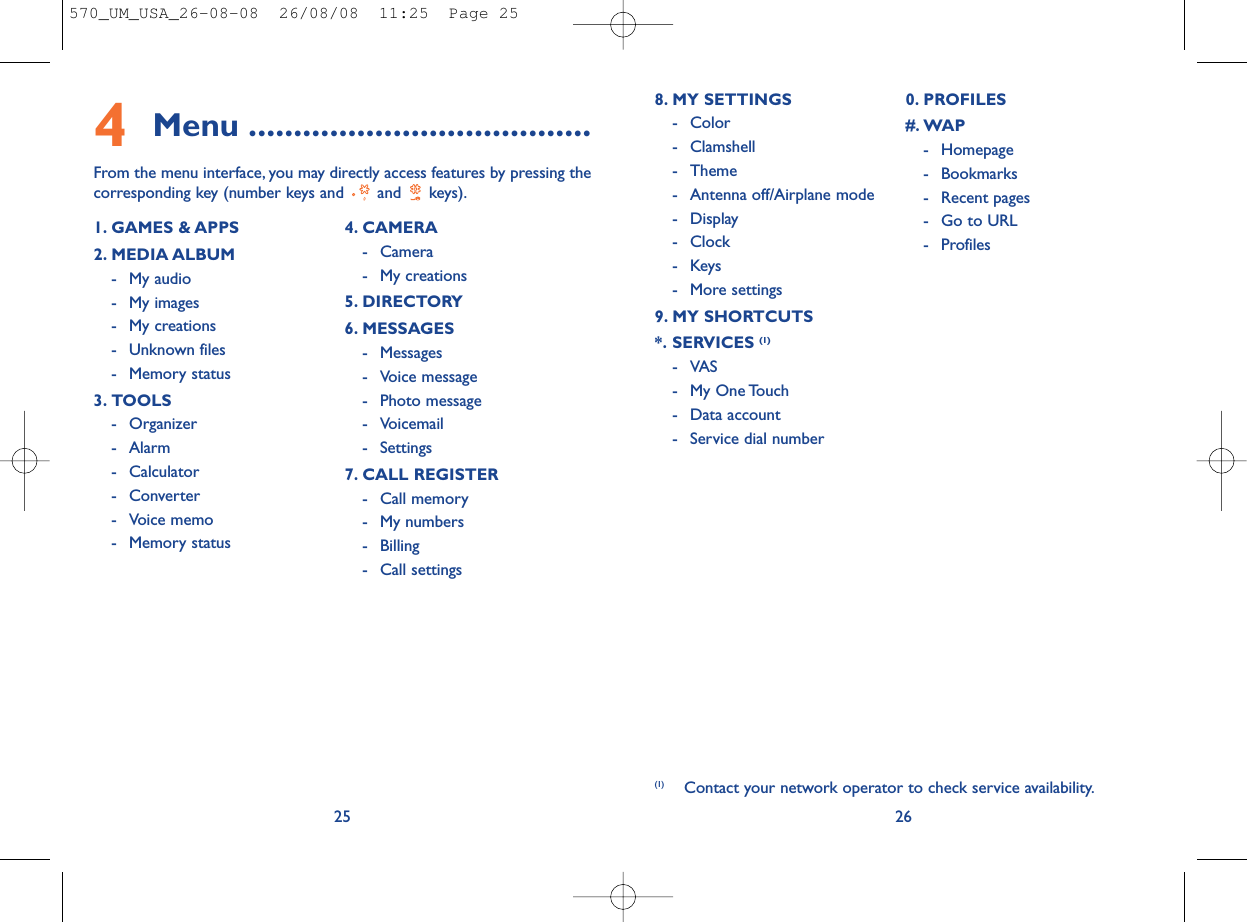 268. MY SETTINGS - Color- Clamshell- Theme- Antenna off/Airplane mode- Display- Clock-Keys- More settings9. MY SHORTCUTS*. SERVICES (1)-VAS- My One Touch- Data account- Service dial number0. PROFILES#. WAP- Homepage- Bookmarks- Recent pages- Go to URL- Profiles (1) Contact your network operator to check service availability.4Menu ......................................From the menu interface, you may directly access features by pressing thecorresponding key (number keys and  and  keys).251. GAMES &amp; APPS2. MEDIA ALBUM- My audio- My images- My creations- Unknown files- Memory status3. TOOLS- Organizer- Alarm- Calculator- Converter- Voice memo- Memory status4. CAMERA- Camera- My creations5. DIRECTORY6. MESSAGES- Messages- Voice message- Photo message- Voicemail- Settings7. CALL REGISTER- Call memory- My numbers- Billing- Call settings570_UM_USA_26-08-08  26/08/08  11:25  Page 25