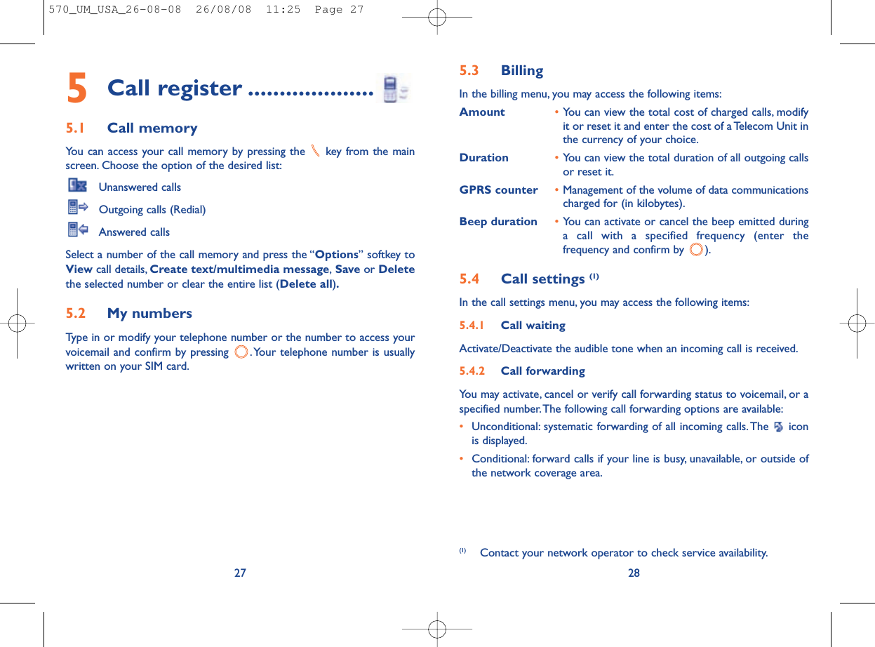 5.3 Billing In the billing menu, you may access the following items:Amount •You can view the total cost of charged calls, modifyit or reset it and enter the cost of a Telecom Unit inthe currency of your choice.Duration •You can view the total duration of all outgoing callsor reset it.GPRS counter •Management of the volume of data communicationscharged for (in kilobytes).Beep duration •You can activate or cancel the beep emitted duringa call with a specified frequency (enter thefrequency and confirm by  ).5.4 Call settings (1)In the call settings menu, you may access the following items:5.4.1 Call waitingActivate/Deactivate the audible tone when an incoming call is received.5.4.2 Call forwardingYou may activate, cancel or verify call forwarding status to voicemail, or aspecified number.The following call forwarding options are available:•Unconditional: systematic forwarding of all incoming calls. The  iconis displayed.•Conditional: forward calls if your line is busy, unavailable, or outside ofthe network coverage area.28(1) Contact your network operator to check service availability.5Call register ....................5.1 Call memory You can access your call memory by pressing the  key from the mainscreen. Choose the option of the desired list:Unanswered callsOutgoing calls (Redial)Answered calls Select a number of the call memory and press the “Options” softkey toView call details, Create text/multimedia message,Save or Deletethe selected number or clear the entire list (Delete all).5.2 My numbers Type in or modify your telephone number or the number to access yourvoicemail and confirm by pressing  . Your telephone number is usuallywritten on your SIM card.27570_UM_USA_26-08-08  26/08/08  11:25  Page 27
