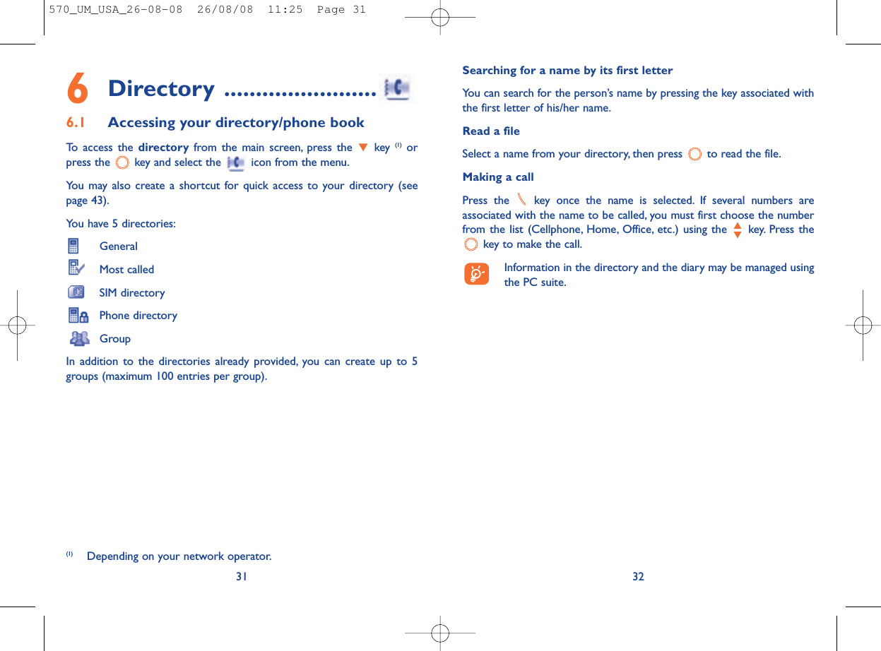 Searching for a name by its first letterYou can search for the person’s name by pressing the key associated withthe first letter of his/her name.Read a fileSelect a name from your directory, then press  to read the file.Making a callPress the  key once the name is selected. If several numbers areassociated with the name to be called, you must first choose the numberfrom the list (Cellphone, Home, Office, etc.) using the key. Press thekey to make the call.Information in the directory and the diary may be managed usingthe PC suite.326Directory ........................6.1 Accessing your directory/phone bookTo access the directory from the main screen, press the  key (1) orpress the  key and select the  icon from the menu.You may also create a shortcut for quick access to your directory (seepage 43).You have 5 directories:GeneralMost calledSIM directoryPhone directoryGroupIn addition to the directories already provided, you can create up to 5groups (maximum 100 entries per group).31(1) Depending on your network operator.570_UM_USA_26-08-08  26/08/08  11:25  Page 31