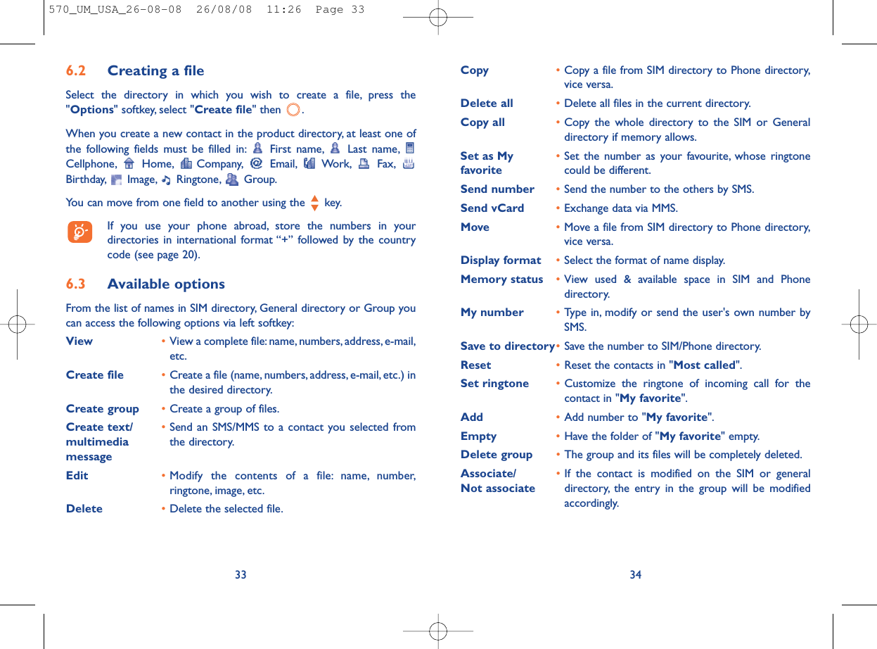 Copy •Copy a file from SIM directory to Phone directory,vice versa.Delete all •Delete all files in the current directory.Copy all  •Copy the whole directory to the SIM or Generaldirectory if memory allows.Set as My  •Set the number as your favourite, whose ringtone favorite could be different.Send number •Send the number to the others by SMS.Send vCard •Exchange data via MMS.Move •Move a file from SIM directory to Phone directory,vice versa.Display format •Select the format of name display.Memory status •View used &amp; available space in SIM and Phonedirectory.My number •Type in, modify or send the user&apos;s own number bySMS.Save to directory•Save the number to SIM/Phone directory.Reset  •Reset the contacts in &quot;Most called&quot;.Set ringtone  •Customize the ringtone of incoming call for thecontact in &quot;My favorite&quot;.Add  •Add number to &quot;My favorite&quot;.Empty  •Have the folder of &quot;My favorite&quot; empty.Delete group •The group and its files will be completely deleted.Associate/ •If the contact is modified on the SIM or general Not associate directory, the entry in the group will be modifiedaccordingly.346.2 Creating a fileSelect the directory in which you wish to create a file, press the&quot;Options&quot; softkey, select &quot;Create file&quot; then  .When you create a new contact in the product directory, at least one ofthe following fields must be filled in: First name, Last name,Cellphone, Home, Company, Email, Work, Fax,Birthday, Image, Ringtone, Group.You can move from one field to another using the  key.If you use your phone abroad, store the numbers in yourdirectories in international format “+” followed by the countrycode (see page 20).6.3 Available optionsFrom the list of names in SIM directory, General directory or Group youcan access the following options via left softkey:View •View a complete file:name, numbers, address, e-mail,etc.Create file •Create a file (name, numbers, address, e-mail, etc.) inthe desired directory.Create group •Create a group of files.Create text/ •Send an SMS/MMS to a contact you selected from multimedia  the directory.messageEdit •Modify the contents of a file: name, number,ringtone, image, etc.Delete •Delete the selected file.33570_UM_USA_26-08-08  26/08/08  11:26  Page 33