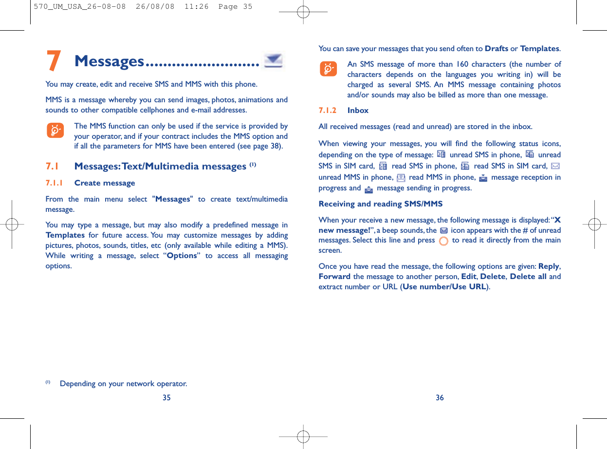 You can save your messages that you send often to Drafts or Templates.An SMS message of more than 160 characters (the number ofcharacters depends on the languages you writing in) will becharged as several SMS. An MMS message containing photosand/or sounds may also be billed as more than one message.7.1.2 InboxAll received messages (read and unread) are stored in the inbox.When viewing your messages, you will find the following status icons,depending on the type of message: unread SMS in phone, unreadSMS in SIM card, read SMS in phone, read SMS in SIM card,unread MMS in phone, read MMS in phone, message reception inprogress and  message sending in progress.Receiving and reading SMS/MMSWhen your receive a new message, the following message is displayed:“Xnew message!”, a beep sounds, the  icon appears with the # of unreadmessages. Select this line and press  to read it directly from the mainscreen.Once you have read the message, the following options are given: Reply,Forward the message to another person, Edit,Delete,Delete all andextract number or URL (Use number/Use URL).367Messages..........................You may create, edit and receive SMS and MMS with this phone.MMS is a message whereby you can send images, photos, animations andsounds to other compatible cellphones and e-mail addresses.The MMS function can only be used if the service is provided byyour operator, and if your contract includes the MMS option andif all the parameters for MMS have been entered (see page 38).7.1 Messages:Text/Multimedia messages (1) 7.1.1 Create messageFrom the main menu select &quot;Messages&quot; to create text/multimediamessage.You may type a message, but may also modify a predefined message inTemplates for future access. You may customize messages by addingpictures, photos, sounds, titles, etc (only available while editing a MMS).While writing a message, select “Options” to access all messagingoptions.35(1) Depending on your network operator.570_UM_USA_26-08-08  26/08/08  11:26  Page 35