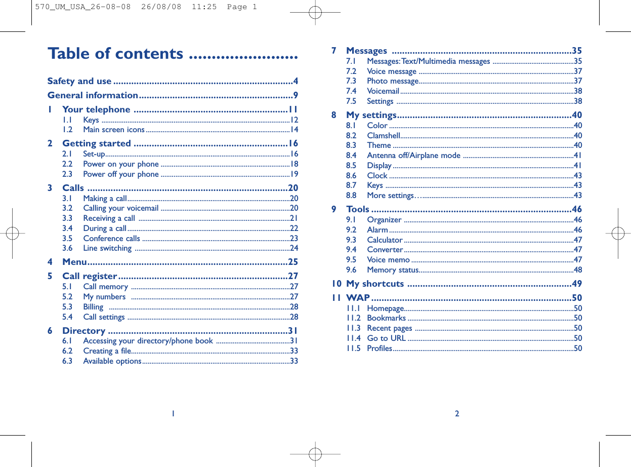 7 Messages ......................................................................357.1 Messages:Text/Multimedia messages ............................................357.2 Voice message ....................................................................................377.3 Photo message....................................................................................377.4 Voicemail..............................................................................................387.5 Settings ................................................................................................388 My settings....................................................................408.1 Color ....................................................................................................408.2 Clamshell..............................................................................................408.3 Theme ..................................................................................................408.4 Antenna off/Airplane mode ............................................................418.5 Display ..................................................................................................418.6 Clock ....................................................................................................438.7 Keys ......................................................................................................438.8 More settings…..................................................................................439 Tools ..............................................................................469.1 Organizer ............................................................................................469.2 Alarm ....................................................................................................469.3 Calculator ............................................................................................479.4 Converter............................................................................................479.5 Voice memo ........................................................................................479.6 Memory status....................................................................................4810 My shortcuts ................................................................4911 WAP ..............................................................................5011.1 Homepage............................................................................................5011.2 Bookmarks ..........................................................................................5011.3 Recent pages ......................................................................................5011.4 Go to URL ..........................................................................................5011.5 Profiles..................................................................................................502Table of contents ........................Safety and use ......................................................................4General information............................................................91 Your telephone ............................................................111.1 Keys ......................................................................................................121.2 Main screen icons ..............................................................................142 Getting started ............................................................162.1 Set-up....................................................................................................162.2 Power on your phone ......................................................................182.3 Power off your phone ......................................................................193 Calls ..............................................................................203.1 Making a call........................................................................................203.2 Calling your voicemail ......................................................................203.3 Receiving a call ..................................................................................213.4 During a call........................................................................................223.5 Conference calls ................................................................................233.6 Line switching ....................................................................................244 Menu..............................................................................255 Call register..................................................................275.1 Call memory ......................................................................................275.2 My numbers  ......................................................................................275.3 Billing ..................................................................................................285.4 Call settings ........................................................................................286 Directory ......................................................................316.1 Accessing your directory/phone book ........................................316.2 Creating a file......................................................................................336.3 Available options................................................................................331570_UM_USA_26-08-08  26/08/08  11:25  Page 1