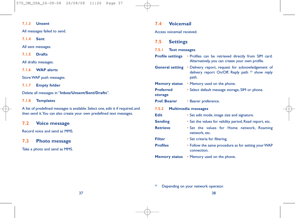 7.4 VoicemailAccess voicemail received.7.5 Settings7.5.1 Text messagesProfile settings •Profiles can be retrieved directly from SIM card.Alternatively, you can create your own profile.General setting •Delivery report, request for acknowledgement ofdelivery report On/Off. Reply path (1) show replypath.Memory status •Memory used on the phone.Preferred •Select default message storage, SIM or phone.storagePref. Bearer •Bearer preference.7.5.2 Multimedia messagesEdit •Set edit mode, image size and signature.Sending •Set the values for validity period, Read report, etc.Retrieve •Set the values for Home network, Roamingnetwork, etc.Filter •Set criteria for filtering.Profiles •Follow the same procedure as for setting your WAPconnection.Memory status •Memory used on the phone.38(1) Depending on your network operator.7.1.3 UnsentAll messages failed to send.7.1.4 SentAll sent messages.7.1.5 DraftsAll drafts messages.7.1.6 WAP alertsStore WAP push messages.7.1.7 Empty folderDelete all messages in “Inbox/Unsent/Sent/Drafts”.7.1.8 TemplatesA list of predefined messages is available. Select one, edit it if required, andthen send it.You can also create your own predefined text messages.7.2 Voice messageRecord voice and send as MMS.7.3 Photo messageTake a photo and send as MMS.37570_UM_USA_26-08-08  26/08/08  11:26  Page 37