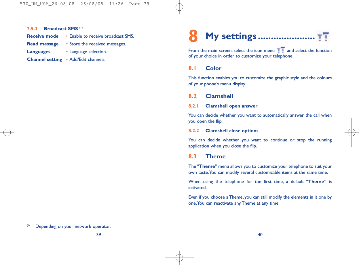 8My settings ......................From the main screen, select the icon menu  and select the functionof your choice in order to customize your telephone.8.1 ColorThis function enables you to customize the graphic style and the coloursof your phone’s menu display.8.2 Clamshell8.2.1 Clamshell open answerYou can decide whether you want to automatically answer the call whenyou open the flip.8.2.2 Clamshell close optionsYou can decide whether you want to continue or stop the runningapplication when you close the flip.8.3 ThemeThe “Theme” menu allows you to customize your telephone to suit yourown taste.You can modify several customizable items at the same time.When using the telephone for the first time, a default “Theme” isactivated.Even if you choose a Theme, you can still modify the elements in it one byone.You can reactivate any Theme at any time.407.5.3 Broadcast SMS (1)Receive mode •Enable to receive broadcast SMS.Read message •Store the received messages.Languages •Language selection.Channel setting •Add/Edit channels.39(1) Depending on your network operator.570_UM_USA_26-08-08  26/08/08  11:26  Page 39