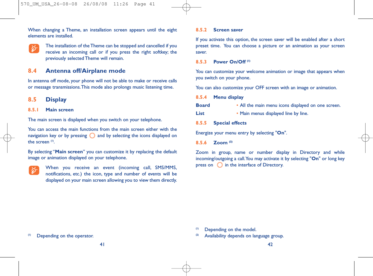8.5.2 Screen saver If you activate this option, the screen saver will be enabled after a shortpreset time. You can choose a picture or an animation as your screensaver.8.5.3 Power On/Off (1)You can customize your welcome animation or image that appears whenyou switch on your phone.You can also customize your OFF screen with an image or animation.8.5.4 Menu displayBoard •All the main menu icons displayed on one screen.List •Main menus displayed line by line.8.5.5 Special effectsEnergize your menu entry by selecting &quot;On&quot;.8.5.6 Zoom (2)Zoom in group, name or number display in Directory and whileincoming/outgoing a call.You may activate it by selecting &quot;On&quot; or long keypress on   in the interface of Directory.42(1) Depending on the model.(2) Availability depends on language group.When changing a Theme, an installation screen appears until the eightelements are installed.The installation of the Theme can be stopped and cancelled if youreceive an incoming call or if you press the right softkey; thepreviously selected Theme will remain.8.4 Antenna off/Airplane modeIn antenna off mode, your phone will not be able to make or receive callsor message transmissions.This mode also prolongs music listening time.8.5 Display8.5.1 Main screenThe main screen is displayed when you switch on your telephone.You can access the main functions from the main screen either with thenavigation key or by pressing  and by selecting the icons displayed onthe screen (1).By selecting “Main screen” you can customize it by replacing the defaultimage or animation displayed on your telephone.When you receive an event (incoming call, SMS/MMS,notifications, etc.) the icon, type and number of events will bedisplayed on your main screen allowing you to view them directly.41(1) Depending on the operator.570_UM_USA_26-08-08  26/08/08  11:26  Page 41