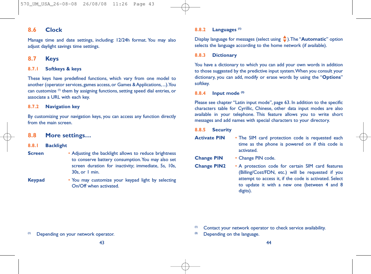 8.8.2 Languages (1)Display language for messages (select using  ).The “Automatic” optionselects the language according to the home network (if available).8.8.3 DictionaryYou have a dictionary to which you can add your own words in additionto those suggested by the predictive input system.When you consult yourdictionary, you can add, modify or erase words by using the “Options”softkey.8.8.4 Input mode (2)Please see chapter “Latin input mode”, page 63. In addition to the specificcharacters table for Cyrillic, Chinese, other data input modes are alsoavailable in your telephone. This feature allows you to write shortmessages and add names with special characters to your directory.8.8.5 SecurityActivate PIN •The SIM card protection code is requested eachtime as the phone is powered on if this code isactivated.Change PIN •Change PIN code.Change PIN2 •A protection code for certain SIM card features(Billing/Cost/FDN, etc.) will be requested if youattempt to access it, if the code is activated. Selectto update it with a new one (between 4 and 8digits).44(1) Contact your network operator to check service availability.(2) Depending on the language.8.6 ClockManage time and date settings, including: 12/24h format. You may alsoadjust daylight savings time settings.8.7 Keys8.7.1 Softkeys &amp; keysThese keys have predefined functions, which vary from one model toanother (operator services, games access, or Games &amp; Applications, ...).Youcan customize (1) them by assigning functions, setting speed dial entries, orassociate a URL with each key.8.7.2 Navigation keyBy customizing your navigation keys, you can access any function directlyfrom the main screen.8.8 More settings…8.8.1 BacklightScreen •Adjusting the backlight allows to reduce brightnessto conserve battery consumption.You may also setscreen duration for inactivity; immediate, 5s, 10s,30s, or 1 min.Keypad •You may customize your keypad light by selectingOn/Off when activated.43(1) Depending on your network operator.570_UM_USA_26-08-08  26/08/08  11:26  Page 43