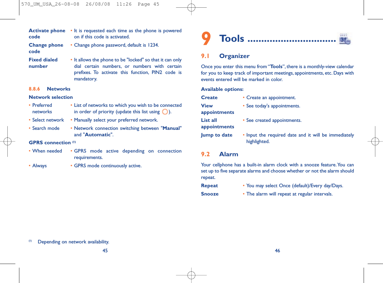 9Tools ................................9.1 OrganizerOnce you enter this menu from “Tools”, there is a monthly-view calendarfor you to keep track of important meetings, appointments, etc. Days withevents entered will be marked in color.Available options:Create •Create an appointment.View  •See today&apos;s appointments.appointmentsList all •See created appointments.appointments Jump to date •Input the required date and it will be immediatelyhighlighted.9.2 AlarmYour cellphone has a built-in alarm clock with a snooze feature.You canset up to five separate alarms and choose whether or not the alarm shouldrepeat.Repeat •You may select Once (default)/Every day/Days.Snooze •The alarm will repeat at regular intervals.46Activate phone  •It is requested each time as the phone is powered code on if this code is activated.Change phone •Change phone password, default is 1234.codeFixed dialed  •It allows the phone to be &quot;locked&quot; so that it can only number dial certain numbers, or numbers with certainprefixes. To activate this function, PIN2 code ismandatory.8.8.6 NetworksNetwork selection•Preferred  •List of networks to which you wish to be connected networks in order of priority (update this list using  ).•Select network •Manually select your preferred network.•Search mode •Network connection switching between &quot;Manual&quot;and &quot;Automatic&quot;.GPRS connection (1)•When needed •GPRS mode active depending on connectionrequirements.•Always •GPRS mode continuously active.45(1) Depending on network availability.570_UM_USA_26-08-08  26/08/08  11:26  Page 45