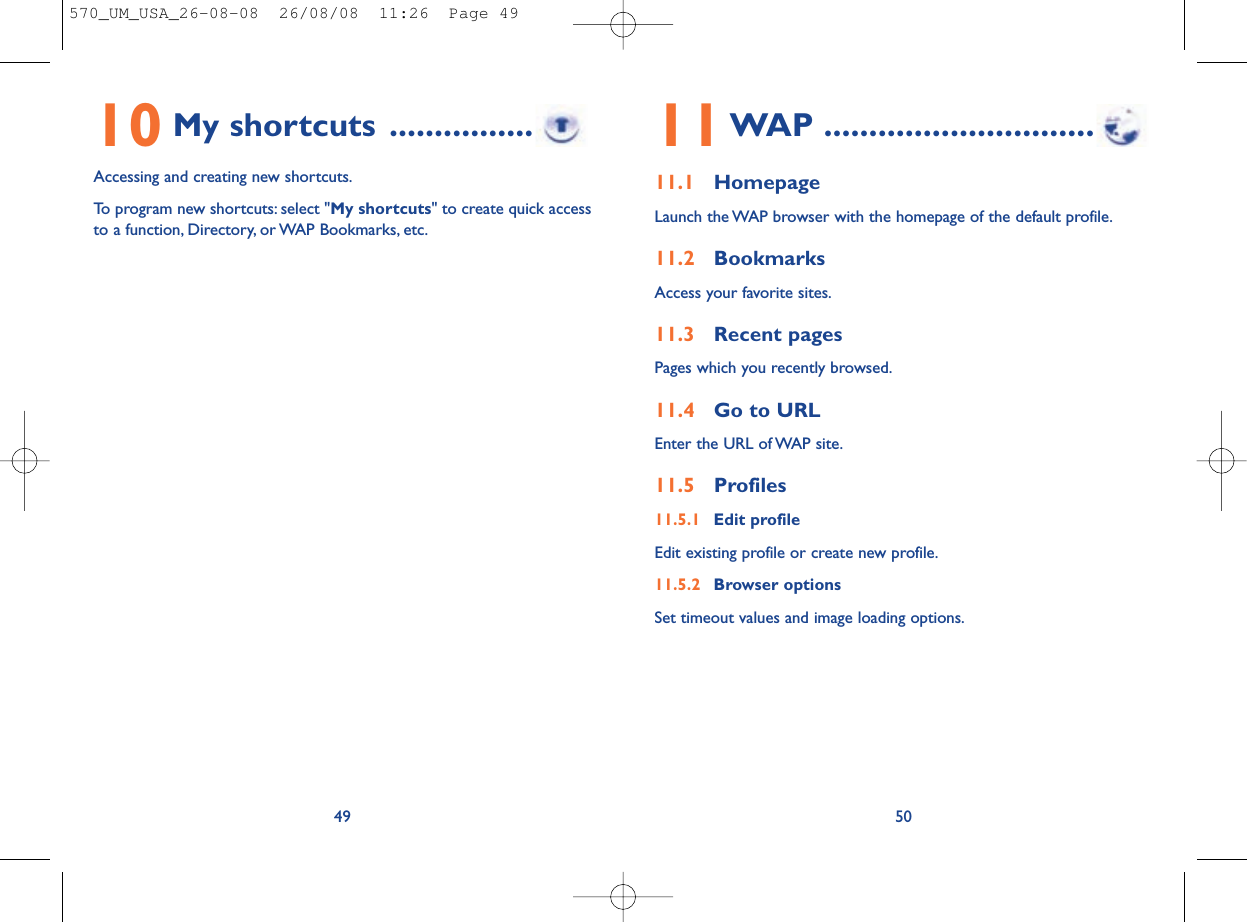 11WAP ..............................11.1 HomepageLaunch the WAP browser with the homepage of the default profile.11.2 BookmarksAccess your favorite sites.11.3 Recent pagesPages which you recently browsed.11.4 Go to URLEnter the URL of WAP site.11.5 Profiles11.5.1 Edit profileEdit existing profile or create new profile.11.5.2 Browser optionsSet timeout values and image loading options.5010 My shortcuts ................Accessing and creating new shortcuts.To program new shortcuts: select &quot;My shortcuts&quot; to create quick accessto a function, Directory, or WAP Bookmarks, etc.49570_UM_USA_26-08-08  26/08/08  11:26  Page 49