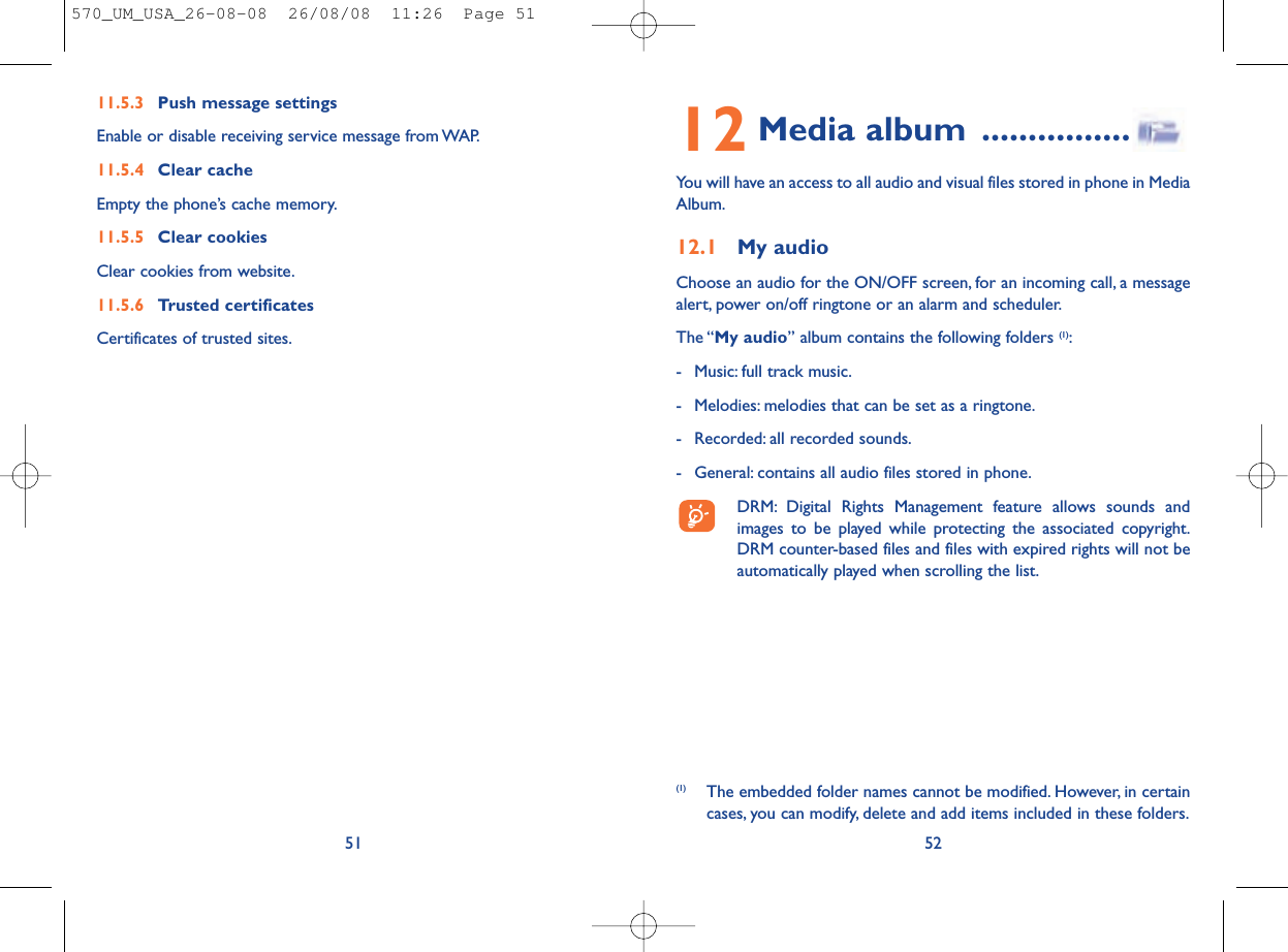 12 Media album ................You will have an access to all audio and visual files stored in phone in MediaAlbum.12.1 My audioChoose an audio for the ON/OFF screen, for an incoming call, a messagealert, power on/off ringtone or an alarm and scheduler.The “My audio” album contains the following folders (1):- Music: full track music.- Melodies: melodies that can be set as a ringtone.- Recorded: all recorded sounds.- General: contains all audio files stored in phone.DRM: Digital Rights Management feature allows sounds andimages to be played while protecting the associated copyright.DRM counter-based files and files with expired rights will not beautomatically played when scrolling the list.52(1) The embedded folder names cannot be modified. However, in certaincases, you can modify, delete and add items included in these folders.11.5.3 Push message settingsEnable or disable receiving service message from WAP.11.5.4 Clear cacheEmpty the phone’s cache memory.11.5.5 Clear cookiesClear cookies from website.11.5.6 Trusted certificatesCertificates of trusted sites.51570_UM_USA_26-08-08  26/08/08  11:26  Page 51