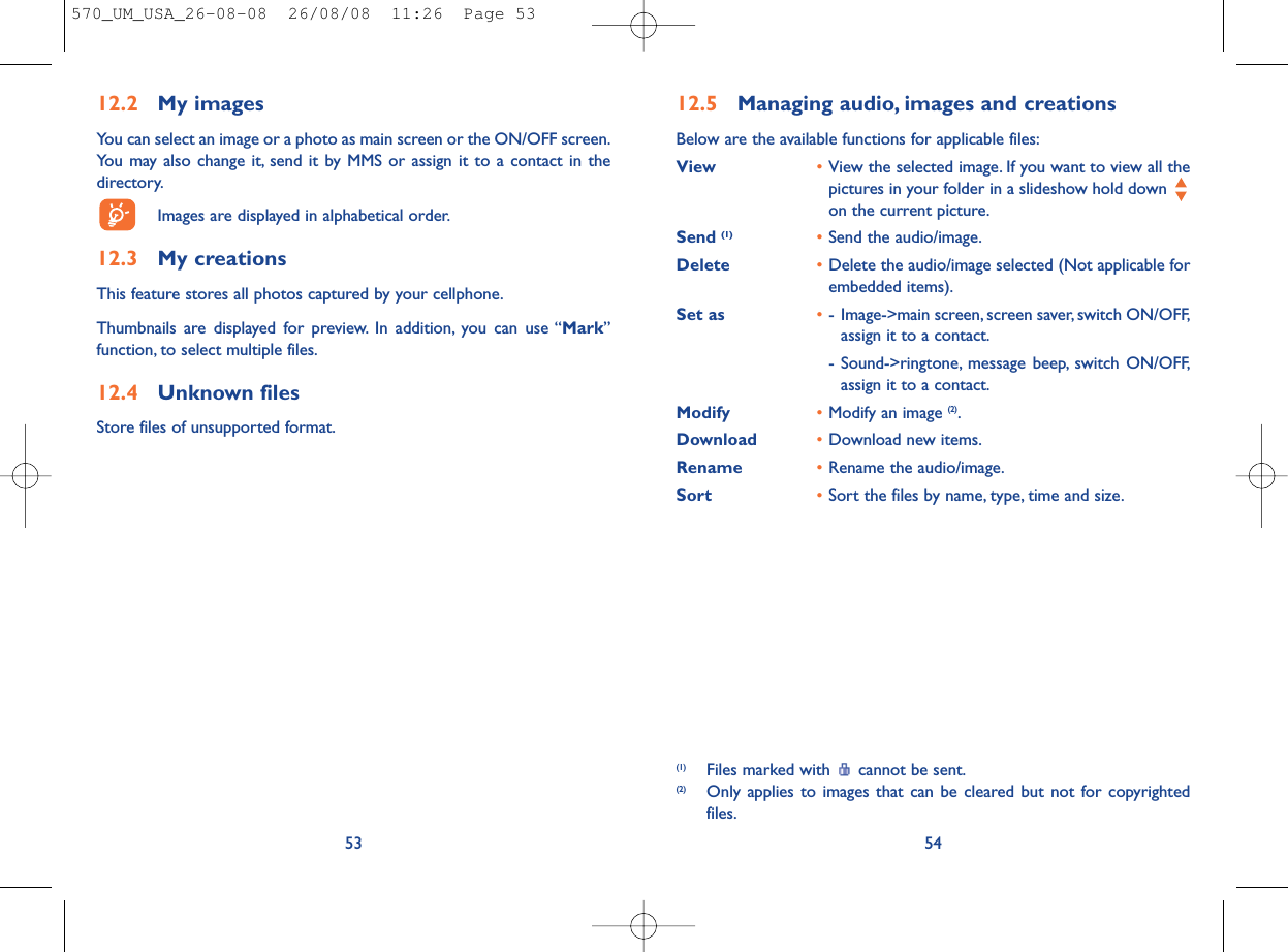 12.5 Managing audio, images and creationsBelow are the available functions for applicable files:View •View the selected image. If you want to view all thepictures in your folder in a slideshow hold down on the current picture.Send (1) •Send the audio/image.Delete •Delete the audio/image selected (Not applicable forembedded items).Set as •- Image-&gt;main screen, screen saver, switch ON/OFF,assign it to a contact.- Sound-&gt;ringtone, message beep, switch ON/OFF,assign it to a contact.Modify •Modify an image (2).Download •Download new items.Rename •Rename the audio/image.Sort  •Sort the files by name, type, time and size.54(1) Files marked with  cannot be sent.(2) Only applies to images that can be cleared but not for copyrightedfiles.12.2 My imagesYou can select an image or a photo as main screen or the ON/OFF screen.You may also change it, send it by MMS or assign it to a contact in thedirectory.Images are displayed in alphabetical order.12.3 My creationsThis feature stores all photos captured by your cellphone.Thumbnails are displayed for preview. In addition, you can use “Mark”function, to select multiple files.12.4 Unknown filesStore files of unsupported format.53570_UM_USA_26-08-08  26/08/08  11:26  Page 53
