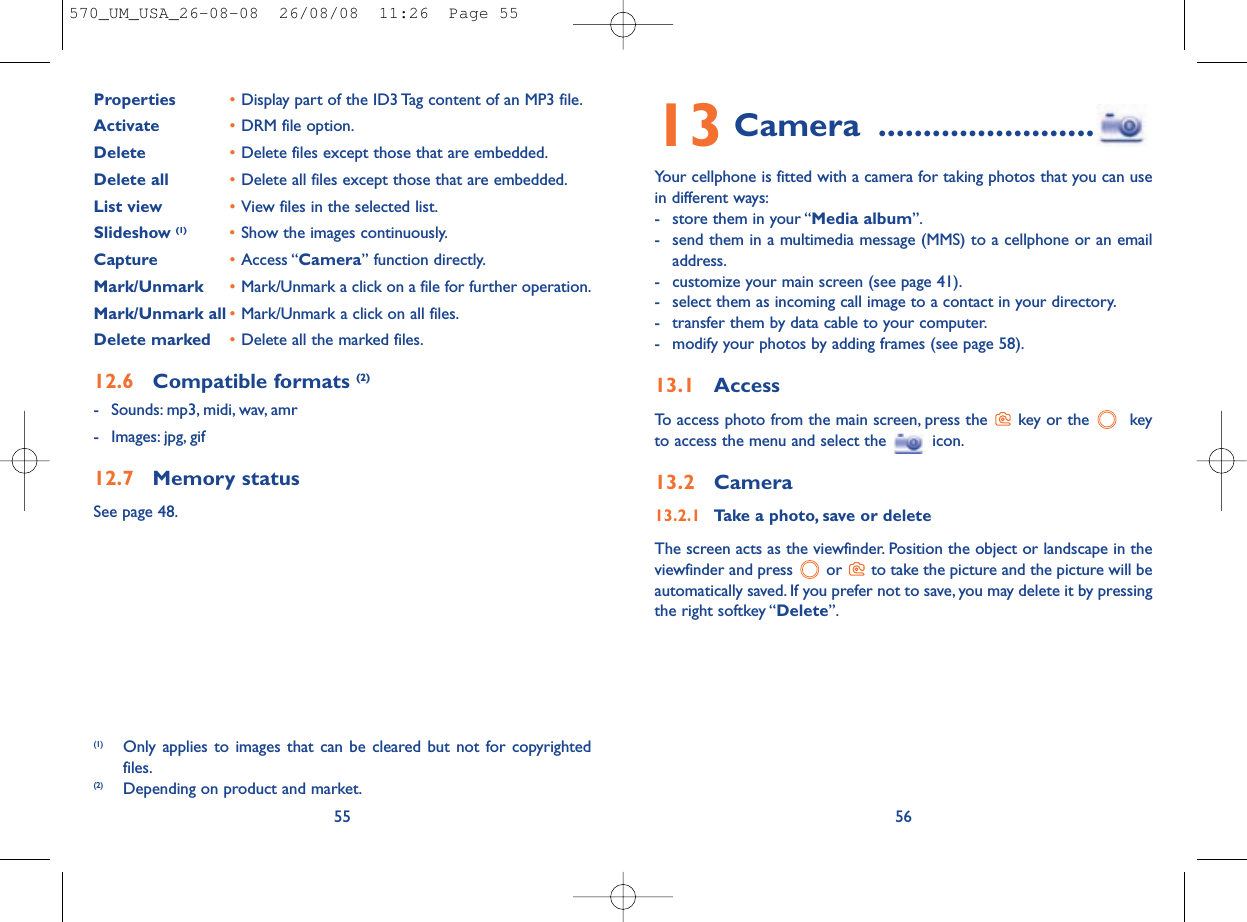 13 Camera ........................Your cellphone is fitted with a camera for taking photos that you can usein different ways:- store them in your “Media album”.- send them in a multimedia message (MMS) to a cellphone or an emailaddress.- customize your main screen (see page 41).- select them as incoming call image to a contact in your directory.- transfer them by data cable to your computer.- modify your photos by adding frames (see page 58).13.1 AccessTo access photo from the main screen, press the  key or the  keyto access the menu and select the  icon.13.2 Camera13.2.1 Take a photo, save or deleteThe screen acts as the viewfinder. Position the object or landscape in theviewfinder and press  or  to take the picture and the picture will beautomatically saved. If you prefer not to save, you may delete it by pressingthe right softkey “Delete”.56Properties •Display part of the ID3 Tag content of an MP3 file.Activate •DRM file option.Delete •Delete files except those that are embedded.Delete all •Delete all files except those that are embedded.List view •View files in the selected list.Slideshow (1) •Show the images continuously.Capture •Access “Camera” function directly.Mark/Unmark •Mark/Unmark a click on a file for further operation.Mark/Unmark all •Mark/Unmark a click on all files.Delete marked •Delete all the marked files.12.6 Compatible formats (2)- Sounds: mp3, midi, wav, amr- Images: jpg, gif12.7 Memory statusSee page 48.55(1) Only applies to images that can be cleared but not for copyrightedfiles.(2) Depending on product and market.570_UM_USA_26-08-08  26/08/08  11:26  Page 55