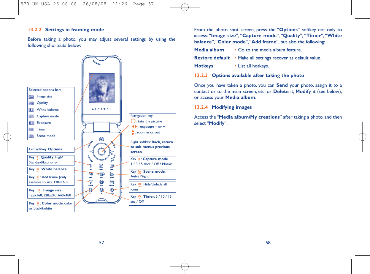 From the photo shot screen, press the “Options” softkey not only toaccess: “Image size”, “Capture mode”, “Quality”, “Timer”, “Whitebalance”,“Color mode”, “Add frame”, but also the following:Media album •Go to the media album feature.Restore default •Make all settings recover as default value.Hotkeys •List all hotkeys.13.2.3 Options available after taking the photoOnce you have taken a photo, you can Send your photo, assign it to acontact or to the main screen, etc, or Delete it, Modify it (see below),or access your Media album.13.2.4 Modifying imagesAccess the “Media album\My creations” after taking a photo, and thenselect “Modify”.5813.2.2 Settings in framing modeBefore taking a photo, you may adjust several settings by using thefollowing shortcuts below:57Navigation key:: take the picture: exposure – or +: zoom in or outKey : Quality: High/Standard/EconomyKey : White balance Key : Capture mode1 / 3 / 5 shot / Off / MosaicKey : Scene mode:Auto/ NightLeft softkey: OptionsKey : Hide/Unhide allicons Right softkey: Back, returnto sub-menus previousscreenSelected options bar:Image sizeQualityWhite balanceCapture modeExposureTimerScene modeKey : Color mode: coloror black&amp;whiteKey : Image size:128x160, 320x240, 640x480 Key : Timer: 5 / 10 / 15sec / OffKey : Add frame (onlyavailable to size 128x160)570_UM_USA_26-08-08  26/08/08  11:26  Page 57