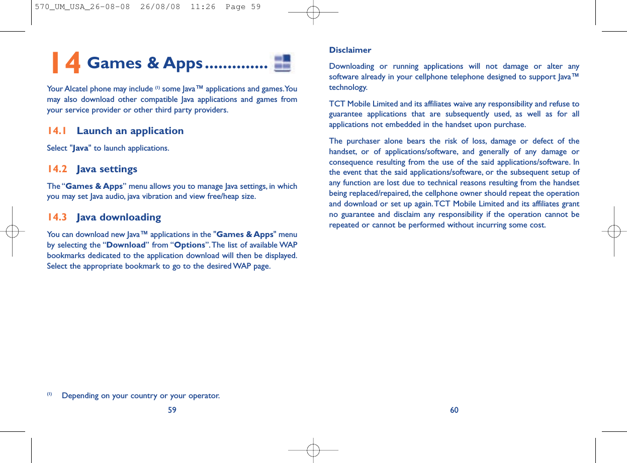 DisclaimerDownloading or running applications will not damage or alter anysoftware already in your cellphone telephone designed to support Java™technology.TCT Mobile Limited and its affiliates waive any responsibility and refuse toguarantee applications that are subsequently used, as well as for allapplications not embedded in the handset upon purchase.The purchaser alone bears the risk of loss, damage or defect of thehandset, or of applications/software, and generally of any damage orconsequence resulting from the use of the said applications/software. Inthe event that the said applications/software, or the subsequent setup ofany function are lost due to technical reasons resulting from the handsetbeing replaced/repaired, the cellphone owner should repeat the operationand download or set up again.TCT Mobile Limited and its affiliates grantno guarantee and disclaim any responsibility if the operation cannot berepeated or cannot be performed without incurring some cost.6014 Games &amp; Apps..............Your Alcatel phone may include (1) some Java™ applications and games.Youmay also download other compatible Java applications and games fromyour service provider or other third party providers.14.1 Launch an applicationSelect &quot;Java&quot; to launch applications.14.2 Java settingsThe “Games &amp; Apps” menu allows you to manage Java settings, in whichyou may set Java audio, java vibration and view free/heap size.14.3 Java downloadingYou can download new Java™ applications in the &quot;Games &amp; Apps&quot; menuby selecting the “Download” from “Options”.The list of available WAPbookmarks dedicated to the application download will then be displayed.Select the appropriate bookmark to go to the desired WAP page.59(1) Depending on your country or your operator.570_UM_USA_26-08-08  26/08/08  11:26  Page 59