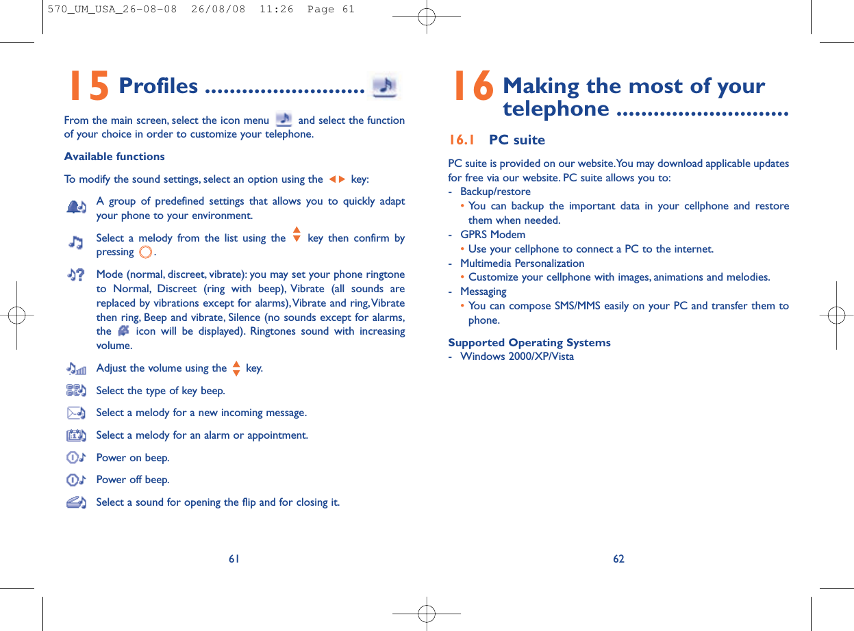 16 Making the most of your telephone ............................16.1 PC suitePC suite is provided on our website.You may download applicable updatesfor free via our website. PC suite allows you to:- Backup/restore•You can backup the important data in your cellphone and restorethem when needed.- GPRS Modem•Use your cellphone to connect a PC to the internet.- Multimedia Personalization•Customize your cellphone with images, animations and melodies.- Messaging•You can compose SMS/MMS easily on your PC and transfer them tophone.Supported Operating Systems- Windows 2000/XP/Vista6215 Profiles ..........................From the main screen, select the icon menu  and select the functionof your choice in order to customize your telephone.Available functionsTo modify the sound settings, select an option using the  key:A group of predefined settings that allows you to quickly adaptyour phone to your environment.Select a melody from the list using the  key then confirm bypressing .Mode (normal, discreet, vibrate): you may set your phone ringtoneto Normal, Discreet (ring with beep), Vibrate (all sounds arereplaced by vibrations except for alarms),Vibrate and ring,Vibratethen ring, Beep and vibrate, Silence (no sounds except for alarms,the  icon will be displayed). Ringtones sound with increasingvolume.Adjust the volume using the  key.Select the type of key beep.Select a melody for a new incoming message.Select a melody for an alarm or appointment.Power on beep.Power off beep.Select a sound for opening the flip and for closing it.61570_UM_USA_26-08-08  26/08/08  11:26  Page 61