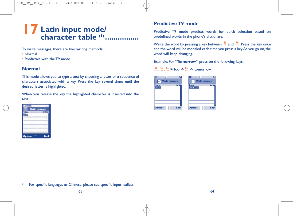 Predictive T9  modePredictive T9 mode predicts words for quick selection based onpredefined words in the phone&apos;s dictionary.Write the word by pressing a key between  and  . Press the key onceand the word will be modified each time you press a key.As you go on, theword will keep changing.Example: For “Tomorrow”, press on the following keys:, , = Too  -&gt;  -&gt;  tomorrow64Write messageOptions BackWrite messageOptions Back17 Latin input mode/ character table (1) ................To write messages, there are two writing methods:•Normal •Predictive with the T9 modeNormalThis mode allows you to type a text by choosing a letter or a sequence ofcharacters associated with a key. Press the key several times until thedesired letter is highlighted.When you release the key the highlighted character is inserted into thetext.63(1) For specific languages as Chinese, please see specific input leaflets.Write messageOptions Back570_UM_USA_26-08-08  26/08/08  11:26  Page 63