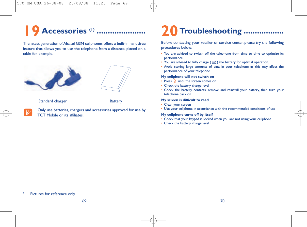 20Troubleshooting ..................Before contacting your retailer or service center, please try the followingprocedures below:•You are advised to switch off the telephone from time to time to optimize itsperformance.•You are advised to fully charge ( ) the battery for optimal operation.•Avoid storing large amounts of data in your telephone as this may affect theperformance of your telephone.My cellphone will not switch on•Press  until the screen comes on•Check the battery charge level•Check the battery contacts, remove and reinstall your battery, then turn yourtelephone back onMy screen is difficult to read•Clean your screen•Use your cellphone in accordance with the recommended conditions of useMy cellphone turns off by itself•Check that your keypad is locked when you are not using your cellphone•Check the battery charge level706919Accessories (1) ......................The latest generation of Alcatel GSM cellphones offers a built-in handsfreefeature that allows you to use the telephone from a distance, placed on atable for example.Only use batteries, chargers and accessories approved for use byTCT Mobile or its affiliates.BatteryStandard charger (1) Pictures for reference only.570_UM_USA_26-08-08  26/08/08  11:26  Page 69