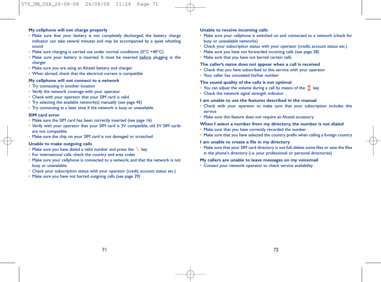 Unable to receive incoming calls•Make sure your cellphone is switched on and connected to a network (check forbusy or unavailable networks)•Check your subscription status with your operator (credit, account status etc.)•Make sure you have not forwarded incoming calls (see page 28)•Make sure that you have not barred certain callsThe caller’s name does not appear when a call is received•Check that you have subscribed to this service with your operator•Your caller has concealed his/her numberThe sound quality of the calls is not optimal•You can adjust the volume during a call by means of the  key•Check the network signal strength indicator I am unable to use the features described in the manual•Check with your operator to make sure that your subscription includes thisservice•Make sure this feature does not require an Alcatel accessoryWhen I select a number from my directory, the number is not dialed•Make sure that you have correctly recorded the number•Make sure that you have selected the country prefix when calling a foreign countryI am unable to create a file in my directory•Make sure that your SIM card directory is not full; delete some files or save the filesin the phone&apos;s directory (i.e. your professional or personal directories)My callers are unable to leave messages on my voicemail•Contact your network operator to check service availability72My cellphone will not charge properly•Make sure that your battery is not completely discharged; the battery chargeindicator can take several minutes and may be accompanied by a quiet whistlingsound•Make sure charging is carried out under normal conditions (0°C +40°C)•Make sure your battery is inserted. It must be inserted beforeplugging in thecharger•Make sure you are using an Alcatel battery and charger•When abroad, check that the electrical current is compatibleMy cellphone will not connect to a network•Try connecting in another location•Verify the network coverage with your operator•Check with your operator that your SIM card is valid•Try selecting the available network(s) manually (see page 45)•Try connecting at a later time if the network is busy or unavailable.SIM card error•Make sure the SIM card has been correctly inserted (see page 16)•Verify with your operator that your SIM card is 3V compatible; old 5V SIM cardsare not compatible.•Make sure the chip on your SIM card is not damaged or scratchedUnable to make outgoing calls•Make sure you have dialed a valid number and press the  key•For international calls, check the country and area codes•Make sure your cellphone is connected to a network, and that the network is notbusy or unavailable.•Check your subscription status with your operator (credit, account status etc.)•Make sure you have not barred outgoing calls (see page 29)71570_UM_USA_26-08-08  26/08/08  11:26  Page 71