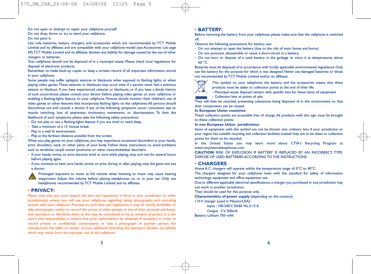 •BATTERY:Before removing the battery from your cellphone, please make sure that the cellphone is switchedoff.Observe the following precautions for battery use:- Do not attempt to open the battery (due to the risk of toxic fumes and burns).- Do not puncture, disassemble or cause a short-circuit in a battery,- Do not burn or dispose of a used battery in the garbage or store it at temperatures above 60 °C.Batteries must be disposed of in accordance with locally applicable environmental regulations. Onlyuse the battery for the purpose for which it was designed. Never use damaged batteries or thosenot recommended by TCT Mobile Limited and/or its affiliates.This symbol on your telephone, the battery and the accessories means that theseproducts must be taken to collection points at the end of their life:- Municipal waste disposal centers with specific bins for these items of equipment- Collection bins at points of sale.They will then be recycled, preventing substances being disposed of in the environment, so thattheir components can be reused.In European Union countries:These collection points are accessible free of charge.All products with this sign must be broughtto these collection points.In non European Union  jurisdictions:Items of equipment with this symbol are not be thrown into ordinary bins if your jurisdiction oryour region has suitable recycling and collection facilities; instead they are to be taken to collectionpoints for them to be recycled.In the United States you may learn more about CTIA’s Recycling Program atwww.recyclewirelessphones.comCAUTION: RISK OF EXPLOSION IF BATTERY IS REPLACED BY AN INCORRECT TYPE.DISPOSE OF USED BATTERIES ACCORDING TO THE INSTRUCTIONS•CHARGERSHome A.C. chargers will operate within the temperature range of: 0°C to 40°C.The chargers designed for your cellphone meet with the standard for safety of informationtechnology equipment and office equipment use.Due to different applicable electrical specifications, a charger you purchased in one jurisdiction maynot work in another jurisdiction.They should be used for this purpose only.Characteristics of power supply (depending on the country):110 V charger (used in Mexico/USA):Input : 100-240 V, 50/60 Hz, 0.15 A Output : 5 V, 500mA Battery: Lithium 750 mAh6Do not open or attempt to repair your cellphone yourself.Do not drop, throw or try to bend your cellphone.Do not paint it.Use only batteries, battery chargers, and accessories which are recommended by TCT MobileLimited and its affiliates and are compatible with your cellphone model (see Accessories List page69).TCT Mobile Limited and its affiliates disclaim any liability for damage caused by the use of otherchargers or batteries.Your cellphone should not be disposed of in a municipal waste. Please check local regulations fordisposal of electronic products.Remember to make back-up copies or keep a written record of all important information storedin your cellphone.Some people may suffer epileptic seizures or blackouts when exposed to flashing lights, or whenplaying video games.These seizures or blackouts may occur even if a person never had a previousseizure or blackout. If you have experienced seizures or blackouts, or if you have a family historyof such occurrences, please consult your doctor before playing video games on your cellphone orenabling a flashing-lights feature on your cellphone. Parents should monitor their children’s use ofvideo games or other features that incorporate flashing lights on the cellphones.All persons shoulddiscontinue use and consult a doctor if any of the following symptoms occur: convulsion, eye ormuscle twitching, loss of awareness, involuntary movements, or disorientation. To limit thelikelihood of such symptoms, please take the following safety precautions:- Do not play or use a flashing-lights feature if you are tired or need sleep.- Take a minimum of a 15 minute break.- Play in a well lit environment.- Play at the farthest distance possible from the screen.When you play games on your cellphone, you may experience occasional discomfort in your hands,arms, shoulders, neck, or other parts of your body. Follow these instructions to avoid problemssuch as tendinitis, carpal tunnel syndrome, or other musculoskeletal disorders:- If your hands, wrists, or arms become tired or sore while playing, stop and rest for several hoursbefore playing again.- If you continue to have sore hands, wrists, or arms during or after playing, stop the game and seea doctor.Prolonged exposure to music at full volume when listening to music may cause hearingimpairment. Adjust the volume before placing headphones on or in your ear. Only useheadphones recommended by TCT Mobile Limited and its affiliates.•PRIVACY:Please note that you must respect the laws and regulations in force in your jurisdiction or otherjurisdiction(s) where you will use your cellphone regarding taking photographs and recordingsounds with your cellphone. Pursuant to such laws and regulations, it may be strictly forbidden totake photographs and/or to record the voices of other people or any of their personal attributes,and reproduce or distribute them, as this may be considered to be an invasion of privacy. It is theuser&apos;s sole responsibility to ensure that prior authorization be obtained, if necessary, in order torecord private or confidential conversations or take a photograph of another person; themanufacturer, the seller or vendor of your cellphone (including the operator) disclaim any liabilitywhich may result from the improper use of the cellphone.5570_UM_USA_26-08-08  26/08/08  11:25  Page 5