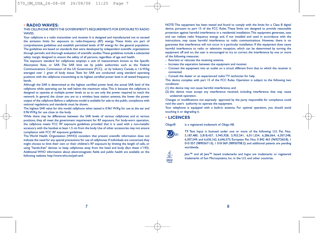 NOTE: This equipment has been tested and found to comply with the limits for a Class B digitaldevice, pursuant to part 15 of the FCC Rules. These limits are designed to provide reasonableprotection against harmful interference in a residential installation.This equipment generates, usesand can radiate radio frequency energy and, if not installed and used in accordance with theinstructions, may cause harmful interference to radio communications. However, there is noguarantee that interference will not occur in a particular installation. If this equipment does causeharmful interference to radio or television reception, which can be determined by turning theequipment off and on, the user is encouraged to try to correct the interference by one or moreof the following measures:- Reorient or relocate the receiving antenna.- Increase the separation between the equipment and receiver.- Connect the equipment into an outlet on a circuit different from that to which the receiver isconnected.- Consult the dealer or an experienced radio/ TV technician for help.This device complies with part 15 of the FCC Rules. Operation is subject to the following twoconditions:(1) this device may not cause harmful interference, and (2) this device must accept any interference received, including interference that may causeundesired operation.Changes or modifications not expressly  approved by the party responsible for compliance couldvoid the user’s  authority to operate the equipment.Your telephone is equipped with a built-in antenna. For optimal operation, you should avoidtouching it or degrading it.•LICENCES Obigo®  is a registered trademark of Obigo AB.T9 Text Input is licensed under one or more of the following: U.S. Pat. Nos.5,187,480, 5,818,437, 5,945,928, 5,953,541, 6,011,554, 6,286,064, 6,307,548,6,307,549, and 6,636,162, 6,646,573; European Pat. Nos. 0 842 463 (96927260.8), 1010 057 (98903671.0), 1 018 069 (98950708.2); and additional patents are pendingworldwide.Java™ and all Java™ based trademarks and logos are trademarks or registeredtrademarks of Sun Microsystems, Inc. in the U.S. and other countries.®8•RADIO WAVES:THIS CELLPHONE MEETS THE GOVERNMENT’S REQUIREMENTS FOR EXPOSURE TO RADIOWAVES.Your cellphone is a radio transmitter and receiver. It is designed and manufactured not to exceedthe emission limits for exposure to radio-frequency (RF) energy. These limits are part ofcomprehensive guidelines and establish permitted levels of RF energy for the general population.The guidelines are based on standards that were developed by independent scientific organizationsthrough periodic and thorough evaluation of scientific studies.These guidelines include a substantialsafety margin designed to ensure the safety of all persons, regardless of age and health.The exposure standard for cellphones employs a unit of measurement known as the SpecificAbsorption Rate, or SAR. The SAR limit set by public authorities such as the FederalCommunications Commission of the US Government (FCC), or by Industry Canada, is 1.6 W/kgaveraged over 1 gram of body tissue. Tests for SAR are conducted using standard operatingpositions with the cellphone transmitting at its highest certified power level in all tested frequencybands.Although the SAR is determined at the highest certified power level, the actual SAR level of thecellphone while operating can be well below the maximum value.This is because the cellphone isdesigned to operate at multiple power levels so as to use only the power required to reach thenetwork. In general, the closer you are to a wireless base station antenna, the lower the poweroutput of the cellphone Before a cellphone model is available for sale to the public, compliance withnational regulations and standards must be shown.The highest SAR value for this model cellphone when tested is 0.961 W/Kg for use at the ear and0.96 W/Kg for use close to the body.While there may be differences between the SAR levels of various cellphones and at variouspositions, they all meet the government requirement for RF exposure. For body-worn operation,the cellphone meets FCC RF exposure guidelines provided that it is used with a non-metallicaccessory with the handset at least 1.5 cm from the body. Use of other accessories may not ensurecompliance with FCC RF exposure guidelines.The World Health Organization (WHO) considers that present scientific information does notindicate the need for any special precautions for use of cellphones. If individuals are concerned, theymight choose to limit their own or their children&apos;s RF exposure by limiting the length of calls, orusing &quot;hands-free&quot; devices to keep cellphones away from the head and body. (fact sheet n°193).Additional WHO information about electromagnetic fields and public health are available on thefollowing website: http://www.who.int/peh-emf.7570_UM_USA_26-08-08  26/08/08  11:25  Page 7