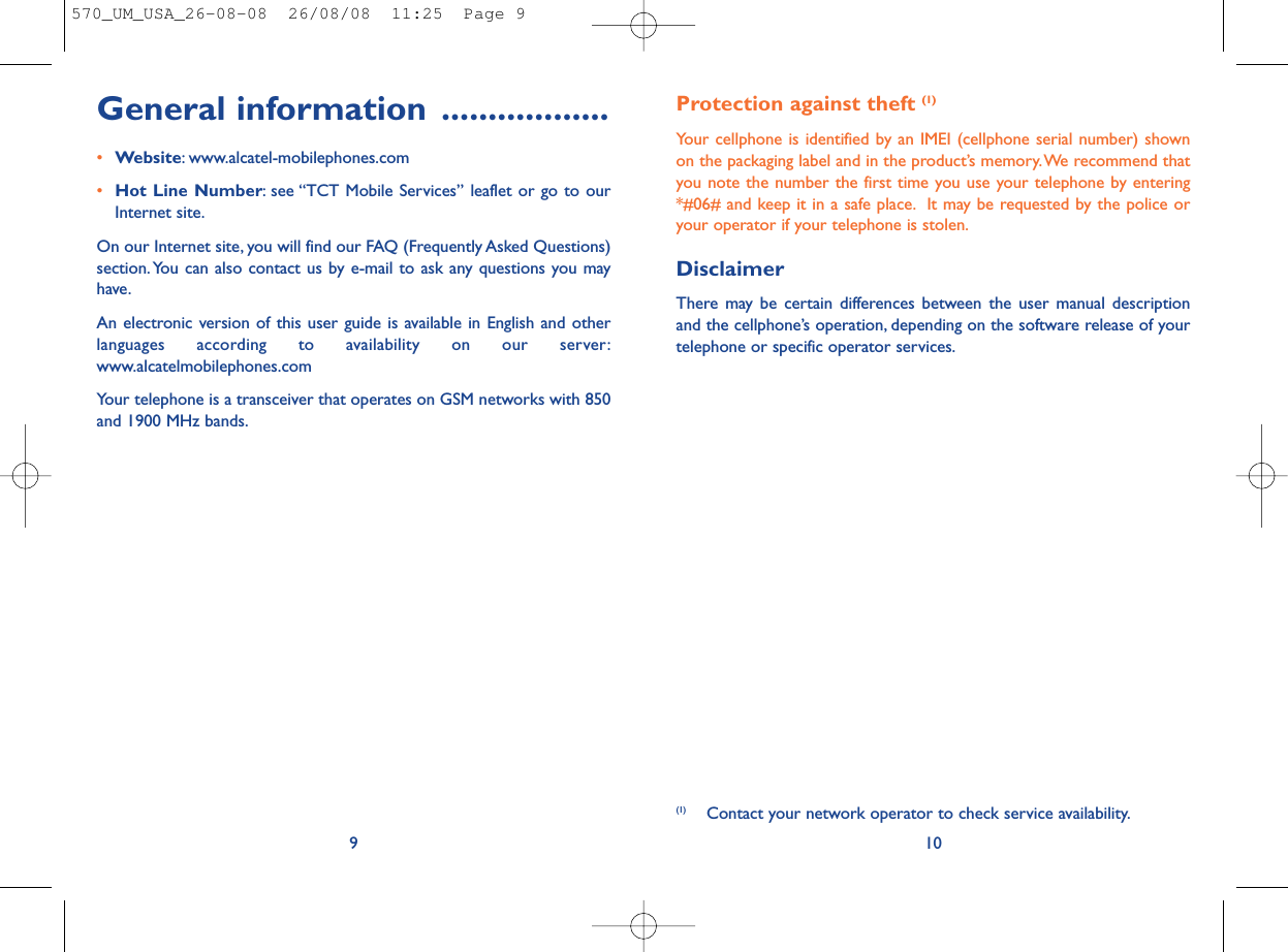 Protection against theft (1)Your cellphone is identified by an IMEI (cellphone serial number) shownon the packaging label and in the product’s memory.We recommend thatyou note the number the first time you use your telephone by entering*#06# and keep it in a safe place. It may be requested by the police oryour operator if your telephone is stolen.DisclaimerThere may be certain differences between the user manual descriptionand the cellphone’s operation, depending on the software release of yourtelephone or specific operator services.10(1) Contact your network operator to check service availability.General information ..................•Website: www.alcatel-mobilephones.com•Hot Line Number: see “TCT Mobile Services” leaflet or go to ourInternet site.On our Internet site, you will find our FAQ (Frequently Asked Questions)section. You can also contact us by e-mail to ask any questions you mayhave.An electronic version of this user guide is available in English and otherlanguages according to availability on our server:www.alcatelmobilephones.comYour telephone is a transceiver that operates on GSM networks with 850and 1900 MHz bands.9570_UM_USA_26-08-08  26/08/08  11:25  Page 9