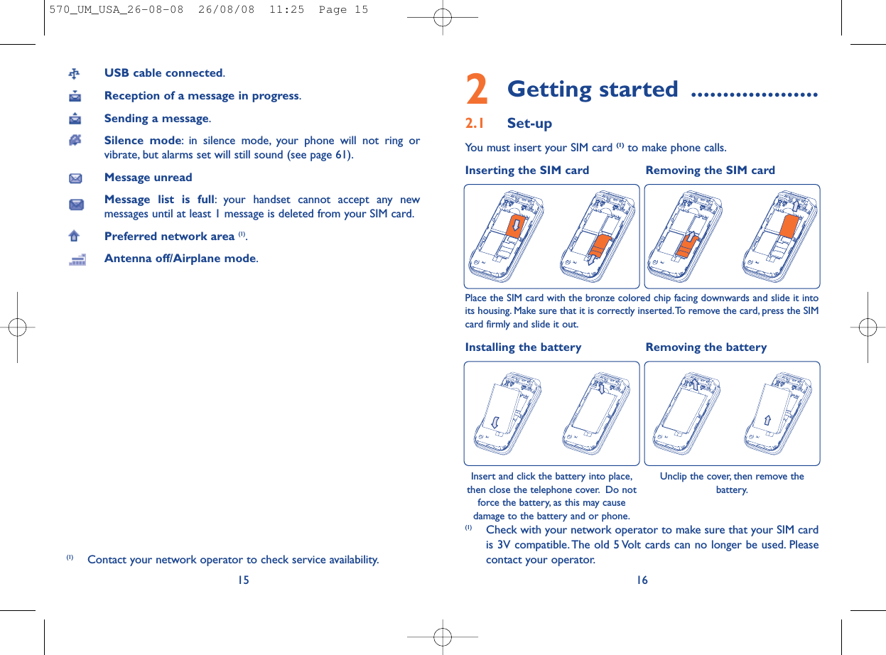 2Getting started ....................2.1 Set-upYou must insert your SIM card (1) to make phone calls.Inserting the SIM card  Removing the SIM card 16Place the SIM card with the bronze colored chip facing downwards and slide it intoits housing. Make sure that it is correctly inserted.To remove the card, press the SIMcard firmly and slide it out.Installing the battery Removing the batteryInsert and click the battery into place,then close the telephone cover. Do notforce the battery, as this may causedamage to the battery and or phone.(1) Check with your network operator to make sure that your SIM cardis 3V compatible. The old 5 Volt cards can no longer be used. Pleasecontact your operator.Unclip the cover, then remove thebattery.USB cable connected.Reception of a message in progress.Sending a message.Silence mode: in silence mode, your phone will not ring orvibrate, but alarms set will still sound (see page 61).Message unreadMessage list is full: your handset cannot accept any newmessages until at least 1 message is deleted from your SIM card.Preferred network area (1).Antenna off/Airplane mode.15(1) Contact your network operator to check service availability.570_UM_USA_26-08-08  26/08/08  11:25  Page 15