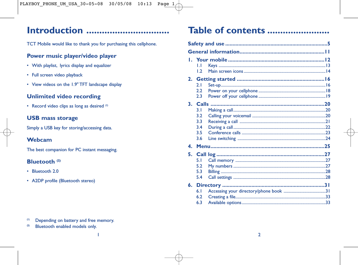 Table of contents ........................Safety and use ......................................................................5General information..........................................................111. Your mobile ..................................................................121.1 Keys ......................................................................................................131.2 Main screen icons ..............................................................................142. Getting started ............................................................162.1 Set-up....................................................................................................162.2 Power on your cellphone ................................................................182.3 Power off your cellphone ................................................................193. Calls ..............................................................................203.1 Making a call........................................................................................203.2 Calling your voicemail ......................................................................203.3 Receiving a call ..................................................................................213.4 During a call........................................................................................223.5 Conference calls ................................................................................233.6 Line switching ....................................................................................244. Menu..............................................................................255. Call log ..........................................................................275.1 Call memory ......................................................................................275.2 My numbers ........................................................................................275.3 Billing ....................................................................................................285.4 Call settings ........................................................................................286. Directory ......................................................................316.1 Accessing your directory/phone book ........................................316.2 Creating a file......................................................................................336.3 Available options................................................................................332Introduction ................................TCT Mobile would like to thank you for purchasing this cellphone.Power music player/video player• With playlist, lyrics display and equalizer• Full screen video playback• View videos on the 1.9&quot; TFT landscape displayUnlimited video recording• Record video clips as long as desired (1)USB mass storageSimply a USB key for storing/accessing data.WebcamThe best companion for PC instant messaging.Bluetooth (2)• Bluetooth 2.0• A2DP profile (Bluetooth stereo)1(1) Depending on battery and free memory.(2) Bluetooth enabled models only.PLAYBOY_PHONE_UM_USA_30-05-08  30/05/08  10:13  Page 1