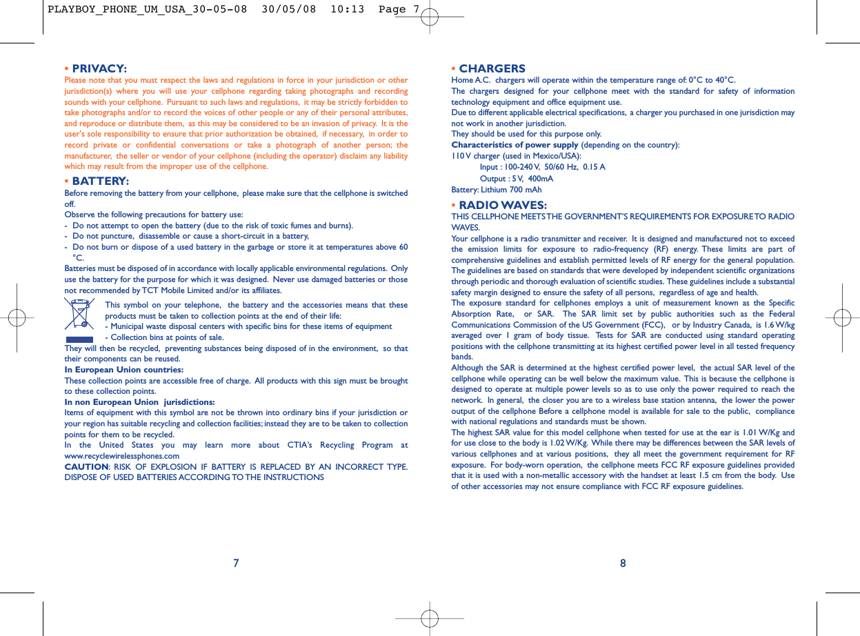 •CHARGERSHome A.C. chargers will operate within the temperature range of: 0°C to 40°C.The chargers designed for your cellphone meet with the standard for safety of informationtechnology equipment and office equipment use.Due to different applicable electrical specifications, a charger you purchased in one jurisdiction maynot work in another jurisdiction.They should be used for this purpose only.Characteristics of power supply (depending on the country):110 V charger (used in Mexico/USA):Input : 100-240 V, 50/60 Hz, 0.15 AOutput : 5 V, 400mA Battery: Lithium 700 mAh•RADIO WAVES:THIS CELLPHONE MEETS THE GOVERNMENT’S REQUIREMENTS FOR EXPOSURE TO RADIOWAVES.Your cellphone is a radio transmitter and receiver. It is designed and manufactured not to exceedthe emission limits for exposure to radio-frequency (RF) energy. These limits are part ofcomprehensive guidelines and establish permitted levels of RF energy for the general population.The guidelines are based on standards that were developed by independent scientific organizationsthrough periodic and thorough evaluation of scientific studies. These guidelines include a substantialsafety margin designed to ensure the safety of all persons, regardless of age and health.The exposure standard for cellphones employs a unit of measurement known as the SpecificAbsorption Rate, or SAR. The SAR limit set by public authorities such as the FederalCommunications Commission of the US Government (FCC), or by Industry Canada, is 1.6 W/kgaveraged over 1 gram of body tissue. Tests for SAR are conducted using standard operatingpositions with the cellphone transmitting at its highest certified power level in all tested frequencybands.Although the SAR is determined at the highest certified power level, the actual SAR level of thecellphone while operating can be well below the maximum value. This is because the cellphone isdesigned to operate at multiple power levels so as to use only the power required to reach thenetwork. In general, the closer you are to a wireless base station antenna, the lower the poweroutput of the cellphone Before a cellphone model is available for sale to the public, compliancewith national regulations and standards must be shown.The highest SAR value for this model cellphone when tested for use at the ear is 1.01 W/Kg andfor use close to the body is 1.02 W/Kg. While there may be differences between the SAR levels ofvarious cellphones and at various positions, they all meet the government requirement for RFexposure. For body-worn operation, the cellphone meets FCC RF exposure guidelines providedthat it is used with a non-metallic accessory with the handset at least 1.5 cm from the body. Useof other accessories may not ensure compliance with FCC RF exposure guidelines.8•PRIVACY:Please note that you must respect the laws and regulations in force in your jurisdiction or otherjurisdiction(s) where you will use your cellphone regarding taking photographs and recordingsounds with your cellphone. Pursuant to such laws and regulations, it may be strictly forbidden totake photographs and/or to record the voices of other people or any of their personal attributes,and reproduce or distribute them, as this may be considered to be an invasion of privacy. It is theuser&apos;s sole responsibility to ensure that prior authorization be obtained, if necessary, in order torecord private or confidential conversations or take a photograph of another person; themanufacturer, the seller or vendor of your cellphone (including the operator) disclaim any liabilitywhich may result from the improper use of the cellphone.•BATTERY:Before removing the battery from your cellphone, please make sure that the cellphone is switchedoff.Observe the following precautions for battery use:- Do not attempt to open the battery (due to the risk of toxic fumes and burns).- Do not puncture, disassemble or cause a short-circuit in a battery,- Do not burn or dispose of a used battery in the garbage or store it at temperatures above 60°C.Batteries must be disposed of in accordance with locally applicable environmental regulations. Onlyuse the battery for the purpose for which it was designed. Never use damaged batteries or thosenot recommended by TCT Mobile Limited and/or its affiliates.This symbol on your telephone, the battery and the accessories means that theseproducts must be taken to collection points at the end of their life:- Municipal waste disposal centers with specific bins for these items of equipment- Collection bins at points of sale.They will then be recycled, preventing substances being disposed of in the environment, so thattheir components can be reused.In European Union countries:These collection points are accessible free of charge. All products with this sign must be broughtto these collection points.In non European Union  jurisdictions:Items of equipment with this symbol are not be thrown into ordinary bins if your jurisdiction oryour region has suitable recycling and collection facilities; instead they are to be taken to collectionpoints for them to be recycled.In the United States you may learn more about CTIA’s Recycling Program atwww.recyclewirelessphones.comCAUTION: RISK OF EXPLOSION IF BATTERY IS REPLACED BY AN INCORRECT TYPE.DISPOSE OF USED BATTERIES ACCORDING TO THE INSTRUCTIONS7PLAYBOY_PHONE_UM_USA_30-05-08  30/05/08  10:13  Page 7