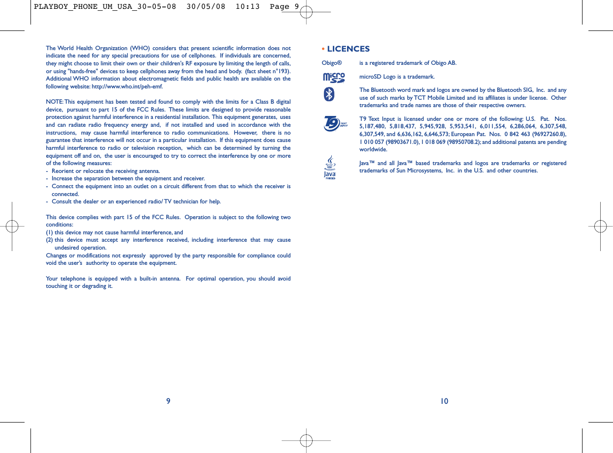 The World Health Organization (WHO) considers that present scientific information does notindicate the need for any special precautions for use of cellphones. If individuals are concerned,they might choose to limit their own or their children&apos;s RF exposure by limiting the length of calls,or using &quot;hands-free&quot; devices to keep cellphones away from the head and body. (fact sheet n°193).Additional WHO information about electromagnetic fields and public health are available on thefollowing website: http://www.who.int/peh-emf.NOTE: This equipment has been tested and found to comply with the limits for a Class B digitaldevice, pursuant to part 15 of the FCC Rules. These limits are designed to provide reasonableprotection against harmful interference in a residential installation. This equipment generates, usesand can radiate radio frequency energy and, if not installed and used in accordance with theinstructions, may cause harmful interference to radio communications. However, there is noguarantee that interference will not occur in a particular installation. If this equipment does causeharmful interference to radio or television reception, which can be determined by turning theequipment off and on, the user is encouraged to try to correct the interference by one or moreof the following measures:- Reorient or relocate the receiving antenna.- Increase the separation between the equipment and receiver.- Connect the equipment into an outlet on a circuit different from that to which the receiver isconnected.- Consult the dealer or an experienced radio/ TV technician for help.This device complies with part 15 of the FCC Rules. Operation is subject to the following twoconditions:(1) this device may not cause harmful interference, and (2) this device must accept any interference received, including interference that may causeundesired operation.Changes or modifications not expressly  approved by the party responsible for compliance couldvoid the user’s  authority to operate the equipment.Your telephone is equipped with a built-in antenna. For optimal operation, you should avoidtouching it or degrading it.9•LICENCES Obigo®  is a registered trademark of Obigo AB.microSD Logo is a trademark.The Bluetooth word mark and logos are owned by the Bluetooth SIG, Inc. and anyuse of such marks by TCT Mobile Limited and its affiliates is under license. Othertrademarks and trade names are those of their respective owners.T9 Text Input is licensed under one or more of the following: U.S. Pat. Nos.5,187,480, 5,818,437, 5,945,928, 5,953,541, 6,011,554, 6,286,064, 6,307,548,6,307,549, and 6,636,162, 6,646,573; European Pat. Nos. 0 842 463 (96927260.8),1 010 057 (98903671.0), 1 018 069 (98950708.2); and additional patents are pendingworldwide.Java™ and all Java™ based trademarks and logos are trademarks or registeredtrademarks of Sun Microsystems, Inc. in the U.S. and other countries.®10PLAYBOY_PHONE_UM_USA_30-05-08  30/05/08  10:13  Page 9