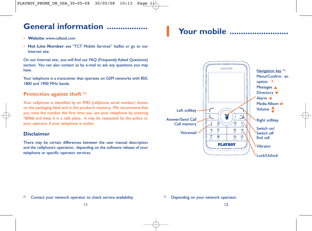 1Your mobile ..........................12VoicemailSwitch on/Switch offEnd callLeft softkeyRight softkeyAnswer/Send CallCall memoryNavigation key (1):Menu/Confirm anoption Messages Directory Alarm Media Album Volume Vibrator(1) Depending on your network operator.Lock/UnlockGeneral information ..................•Website: www.cellatel.com•Hot Line Number: see “TCT Mobile Services” leaflet or go to ourInternet site.On our Internet site, you will find our FAQ (Frequently Asked Questions)section. You can also contact us by e-mail to ask any questions you mayhave.Your telephone is a transceiver that operates on GSM networks with 850,1800 and 1900 MHz bands.Protection against theft (1)Your cellphone is identified by an IMEI (cellphone serial number) shownon the packaging label and in the product’s memory. We recommend thatyou note the number the first time you use your telephone by entering*#06# and keep it in a safe place. It may be requested by the police oryour operator if your telephone is stolen.DisclaimerThere may be certain differences between the user manual descriptionand the cellphone’s operation, depending on the software release of yourtelephone or specific operator services.(1) Contact your network operator to check service availability.11PLAYBOY_PHONE_UM_USA_30-05-08  30/05/08  10:13  Page 11