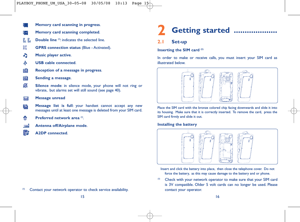 2Getting started ....................2.1 Set-upInserting the SIM card (1)In order to make or receive calls, you must insert your SIM card asillustrated below.16Place the SIM card with the bronze colored chip facing downwards and slide it intoits housing. Make sure that it is correctly inserted. To remove the card, press theSIM card firmly and slide it out.Installing the batteryInsert and click the battery into place, then close the telephone cover. Do notforce the battery, as this may cause damage to the battery and or phone.(1) Check with your network operator to make sure that your SIM cardis 3V compatible. Older 5 volt cards can no longer be used. Pleasecontact your operator.Memory card scanning in progress.Memory card scanning completed.Double line (1): indicates the selected line.GPRS connection status (Blue - Activated).Music player active.USB cable connected.Reception of a message in progress.Sending a message.Silence mode: in silence mode, your phone will not ring orvibrate, but alarms set will still sound (see page 40).Message unreadMessage list is full: your handset cannot accept any newmessages until at least one message is deleted from your SIM card.Preferred network area (1).Antenna off/Airplane mode.A2DP connected.15(1) Contact your network operator to check service availability.PLAYBOY_PHONE_UM_USA_30-05-08  30/05/08  10:13  Page 15