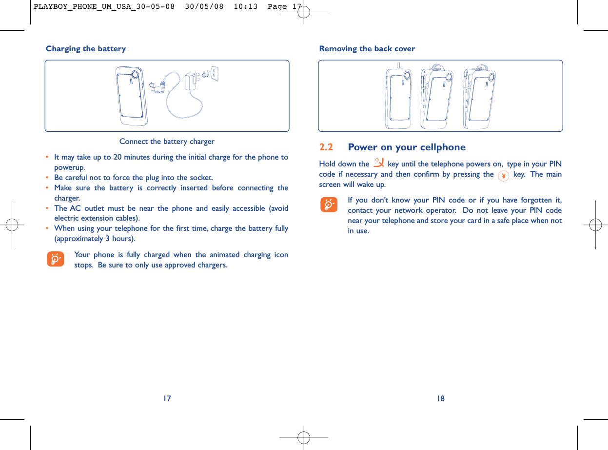 Removing the back cover182.2 Power on your cellphoneHold down the  key until the telephone powers on, type in your PINcode if necessary and then confirm by pressing the  key. The mainscreen will wake up.If you don’t know your PIN code or if you have forgotten it,contact your network operator. Do not leave your PIN codenear your telephone and store your card in a safe place when notin use.Charging the battery17Connect the battery charger•It may take up to 20 minutes during the initial charge for the phone topowerup.•Be careful not to force the plug into the socket.•Make sure the battery is correctly inserted before connecting thecharger.•The AC outlet must be near the phone and easily accessible (avoidelectric extension cables).•When using your telephone for the first time, charge the battery fully(approximately 3 hours).Your phone is fully charged when the animated charging iconstops. Be sure to only use approved chargers.PLAYBOY_PHONE_UM_USA_30-05-08  30/05/08  10:13  Page 17
