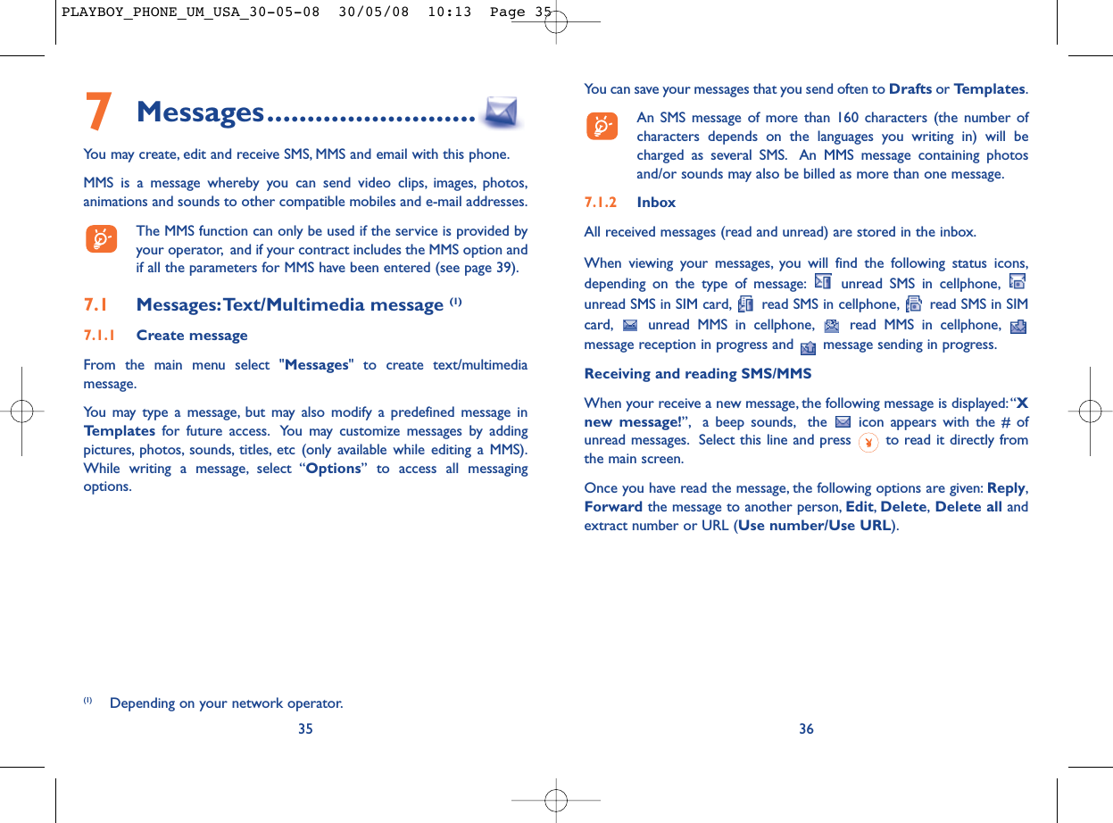 You can save your messages that you send often to Drafts or Templates.An SMS message of more than 160 characters (the number ofcharacters depends on the languages you writing in) will becharged as several SMS. An MMS message containing photosand/or sounds may also be billed as more than one message.7.1.2 InboxAll received messages (read and unread) are stored in the inbox.When viewing your messages, you will find the following status icons,depending on the type of message: unread SMS in cellphone,unread SMS in SIM card, read SMS in cellphone, read SMS in SIMcard, unread MMS in cellphone, read MMS in cellphone,message reception in progress and  message sending in progress.Receiving and reading SMS/MMSWhen your receive a new message, the following message is displayed:“Xnew message!”, a beep sounds, the  icon appears with the # ofunread messages. Select this line and press  to read it directly fromthe main screen.Once you have read the message, the following options are given: Reply,Forward the message to another person, Edit,Delete,Delete all andextract number or URL (Use number/Use URL).367Messages..........................You may create, edit and receive SMS, MMS and email with this phone.MMS is a message whereby you can send video clips, images, photos,animations and sounds to other compatible mobiles and e-mail addresses.The MMS function can only be used if the service is provided byyour operator, and if your contract includes the MMS option andif all the parameters for MMS have been entered (see page 39).7.1 Messages:Text/Multimedia message (1) 7.1.1 Create messageFrom the main menu select &quot;Messages&quot; to create text/multimediamessage.You may type a message, but may also modify a predefined message inTemplates for future access. You may customize messages by addingpictures, photos, sounds, titles, etc (only available while editing a MMS).While writing a message, select “Options” to access all messagingoptions.35(1) Depending on your network operator.PLAYBOY_PHONE_UM_USA_30-05-08  30/05/08  10:13  Page 35
