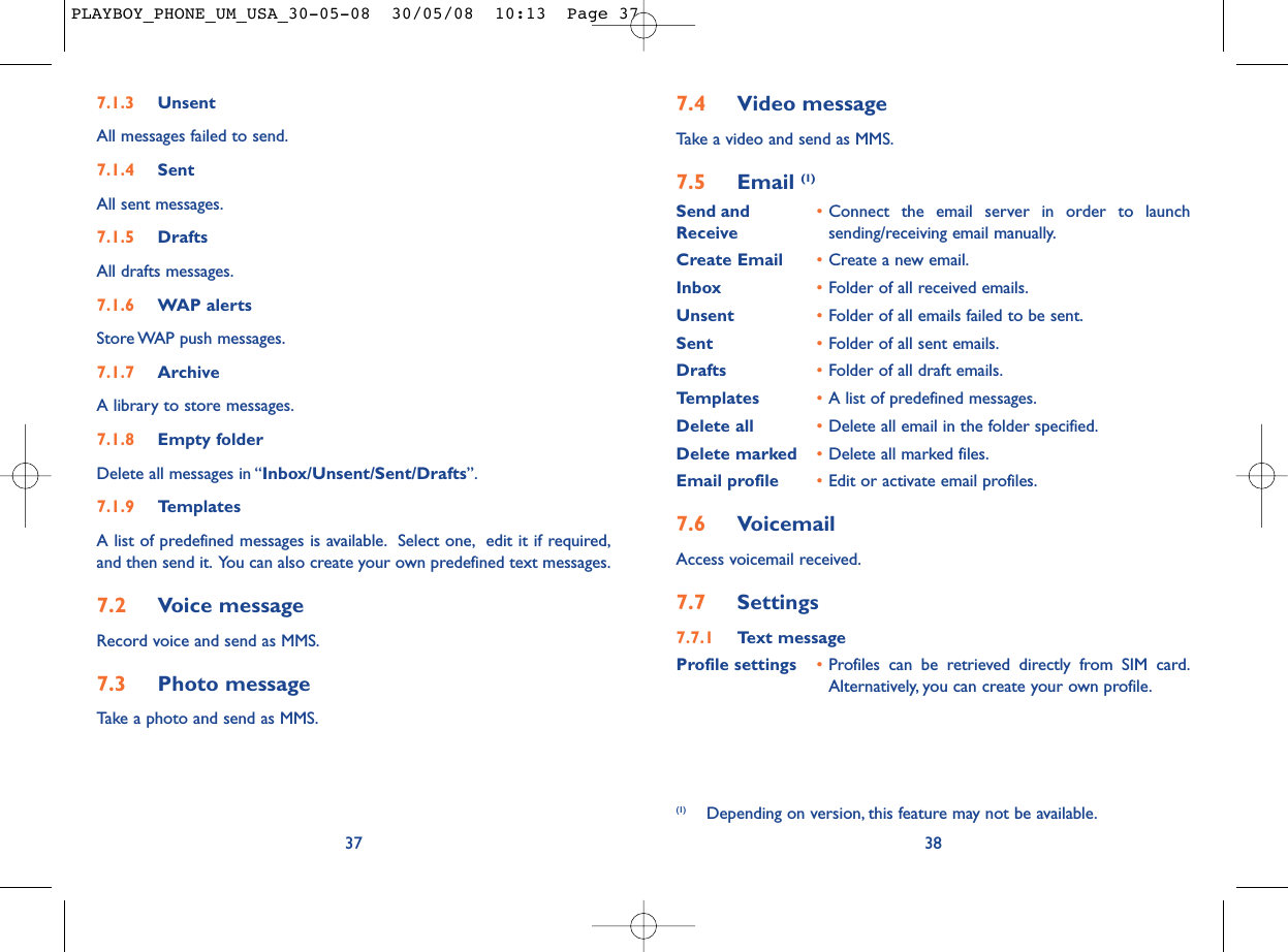 7.4 Video messageTake a video and send as MMS.7.5 Email (1)Send and •Connect the email server in order to launch Receive sending/receiving email manually.Create Email •Create a new email.Inbox •Folder of all received emails.Unsent •Folder of all emails failed to be sent.Sent •Folder of all sent emails.Drafts •Folder of all draft emails.Templates •A list of predefined messages.Delete all •Delete all email in the folder specified.Delete marked •Delete all marked files.Email profile •Edit or activate email profiles.7.6 VoicemailAccess voicemail received.7.7 Settings7.7.1 Text messageProfile settings •Profiles can be retrieved directly from SIM card.Alternatively, you can create your own profile.38(1) Depending on version, this feature may not be available.7.1.3 UnsentAll messages failed to send.7.1.4 SentAll sent messages.7.1.5 DraftsAll drafts messages.7.1.6 WAP alertsStore WAP push messages.7.1.7 ArchiveA library to store messages.7.1.8 Empty folderDelete all messages in “Inbox/Unsent/Sent/Drafts”.7.1.9 TemplatesA list of predefined messages is available. Select one, edit it if required,and then send it. You can also create your own predefined text messages.7.2 Voice messageRecord voice and send as MMS.7.3 Photo messageTake a photo and send as MMS.37PLAYBOY_PHONE_UM_USA_30-05-08  30/05/08  10:13  Page 37