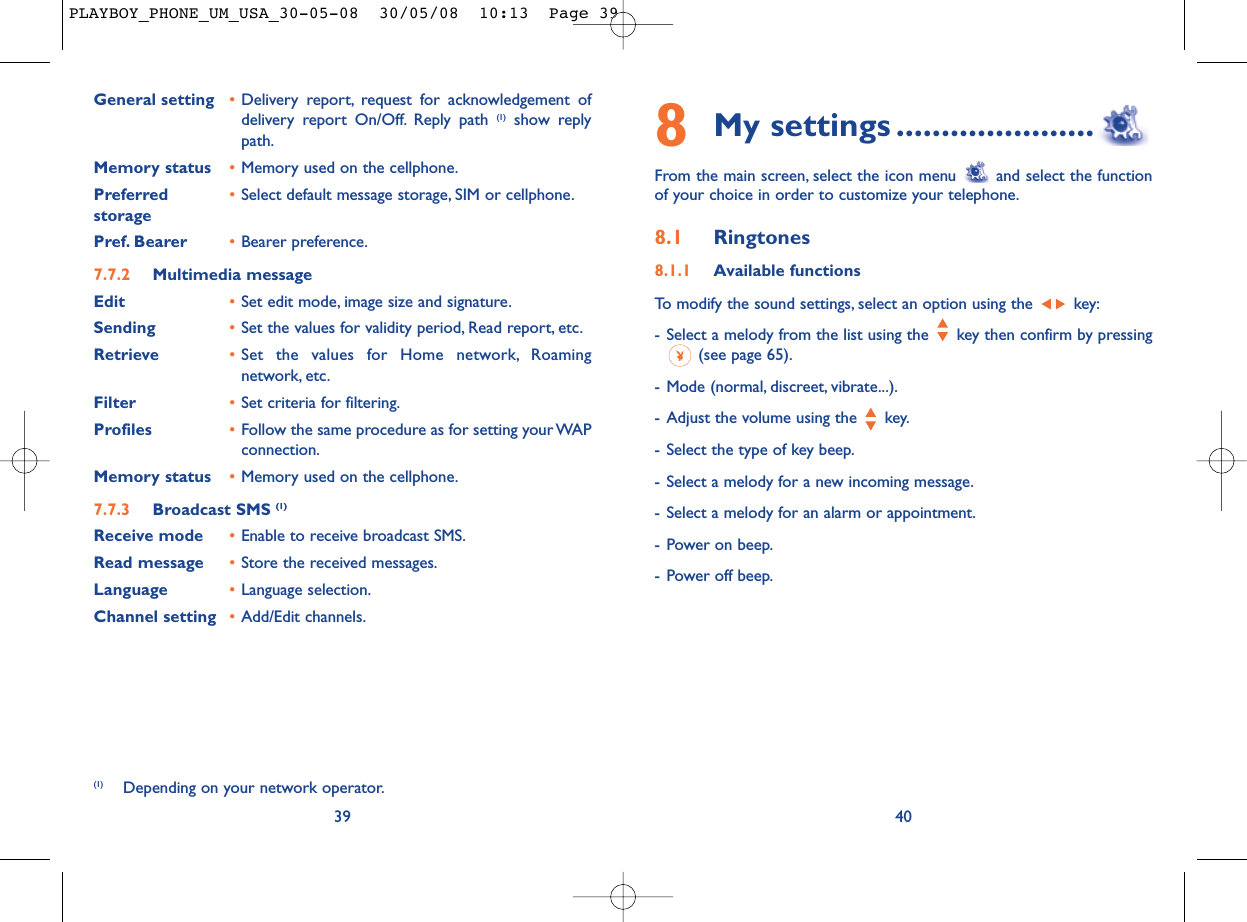 8My settings ......................From the main screen, select the icon menu  and select the functionof your choice in order to customize your telephone.8.1 Ringtones8.1.1 Available functionsTo modify the sound settings, select an option using the  key:- Select a melody from the list using the  key then confirm by pressing(see page 65).- Mode (normal, discreet, vibrate...).- Adjust the volume using the  key.- Select the type of key beep.- Select a melody for a new incoming message.- Select a melody for an alarm or appointment.- Power on beep.- Power off beep.40General setting •Delivery report, request for acknowledgement ofdelivery report On/Off. Reply path (1) show replypath.Memory status •Memory used on the cellphone.Preferred •Select default message storage, SIM or cellphone.storagePref. Bearer •Bearer preference.7.7.2 Multimedia messageEdit •Set edit mode, image size and signature.Sending •Set the values for validity period, Read report, etc.Retrieve •Set the values for Home network, Roamingnetwork, etc.Filter •Set criteria for filtering.Profiles •Follow the same procedure as for setting your WAPconnection.Memory status •Memory used on the cellphone.7.7.3 Broadcast SMS (1)Receive mode •Enable to receive broadcast SMS.Read message •Store the received messages.Language •Language selection.Channel setting •Add/Edit channels.39(1) Depending on your network operator.PLAYBOY_PHONE_UM_USA_30-05-08  30/05/08  10:13  Page 39